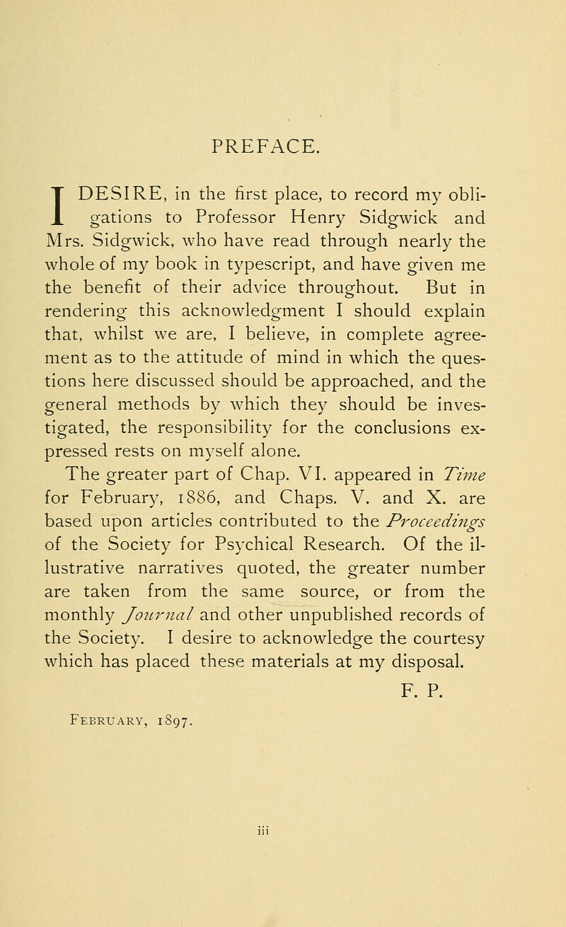 PREFACE. 1 DESIRE, in the first place, to record my obli- gations to Professor Henry Sidgwick and Mrs. Sidgwick, who have read through nearly the whole of my book in typescript, and have given me the benefit of their advice throughout. But in rendering this acknowledgment I should explain that, whilst we are, I believe, in complete agree- ment as to the attitude of mind in which the ques- tions here discussed should be approached, and the general methods by which they should be inves- tigated, the responsibility for the conclusions ex- pressed rests on myself alone. The greater part of Chap. VI. appeared in Time for February, 1886, and Chaps. V. and X. are based upon articles contributed to the Proceedings of the Society for Psychical Research. Of the il- lustrative narratives quoted, the greater number are taken from the same source, or from the monthly Journal and other unpublished records of the Society. I desire to acknowledge the courtesy which has placed these materials at my disposal. F. P. February, 1S97.