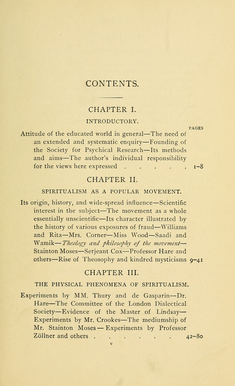 CONTENTS. CHAPTER I. INTRODUCTORY. PAGES Attitude of the educated world in general—The need of an extended and systematic enquiry—Founding of the Society for Psychical Research—Its methods and aims—The author's individual responsibility for the views here expressed ..... i-8 CHAPTER n. SPIRITUALISM AS A POPULAR MOVEMENT. Its origin, history, and wide-spread influence—Scientific interest in the subject—The movement as a whole essentially unscientific—Its character illustrated by the history of various exposures of fraud—Williams and Rita—Mrs. Corner—Miss Wood—Saadi and Wamik—Theology a7id philosophy of the move7nent— Stainton Moses—Serjeant Cox—Professor Hare and others—Rise of Theosophy and kindred mysticisms 9-41 CHAPTER HI. THE PHYSICAL PHENOMENA OF SPIRITUALISM. Experiments by MM. Thury and de Gasparin—Dr. Hare—The Committee of the London Dialectical Society—Evidence of the Master of Lindsay— Experiments by Mr. Crookes—The mediumship of Mr. Stainton Moses — Experiments by Professor Zollner and others ...... 42-80