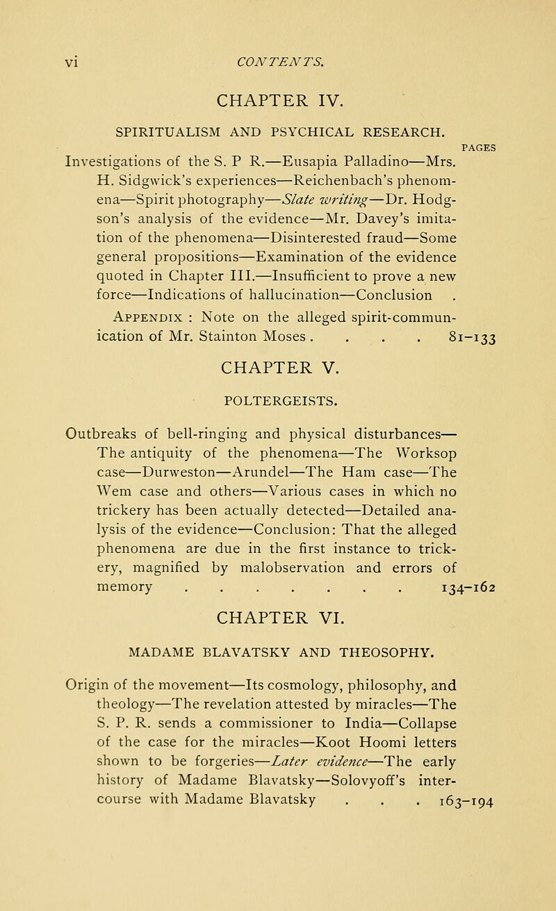 CHAPTER IV. SPIRITUALISM AND PSYCHICAL RESEARCH. PAGES Investigations of the S. P R.—Eiisapia Palladino—Mrs, H. Sidgwick's experiences—Reichenbach's phenom- ena—Spirit photography—Slate writing—Dr. Hodg- son's analysis of the evidence—Mr. Davey's imita- tion of the phenomena—Disinterested fraud—Some general propositions—Examination of the evidence quoted in Chapter III.—Insufficient to prove a new force—Indications of hallucination—Conclusion Appendix : Note on the alleged spirit-commun- ication of Mr. Stainton Moses. . . . 81-133 CHAPTER V. POLTERGEISTS. Outbreaks of bell-ringing and physical disturbances— The antiquity of the phenomena—The Worksop case—Durweston—Arundel—The Ham case—The Wem case and others—Various cases in which no trickery has been actually detected—Detailed ana- lysis of the evidence—Conclusion: That the alleged phenomena are due in the first instance to trick- ery, magnified by malobservation and errors of memory 134-162 CHAPTER VI. MADAME BLAVATSKY AND THEOSOPHY. Origin of the movement—Its cosmology, philosophy, and theology—The revelation attested by miracles—The S. P. R. sends a commissioner to India—Collapse of the case for the miracles—Koot Hoomi letters shown to be forgeries—Later evidence—The early history of Madame Blavatsky—Solovyoff's inter- course with Madame Blavatsky . . . 163-194