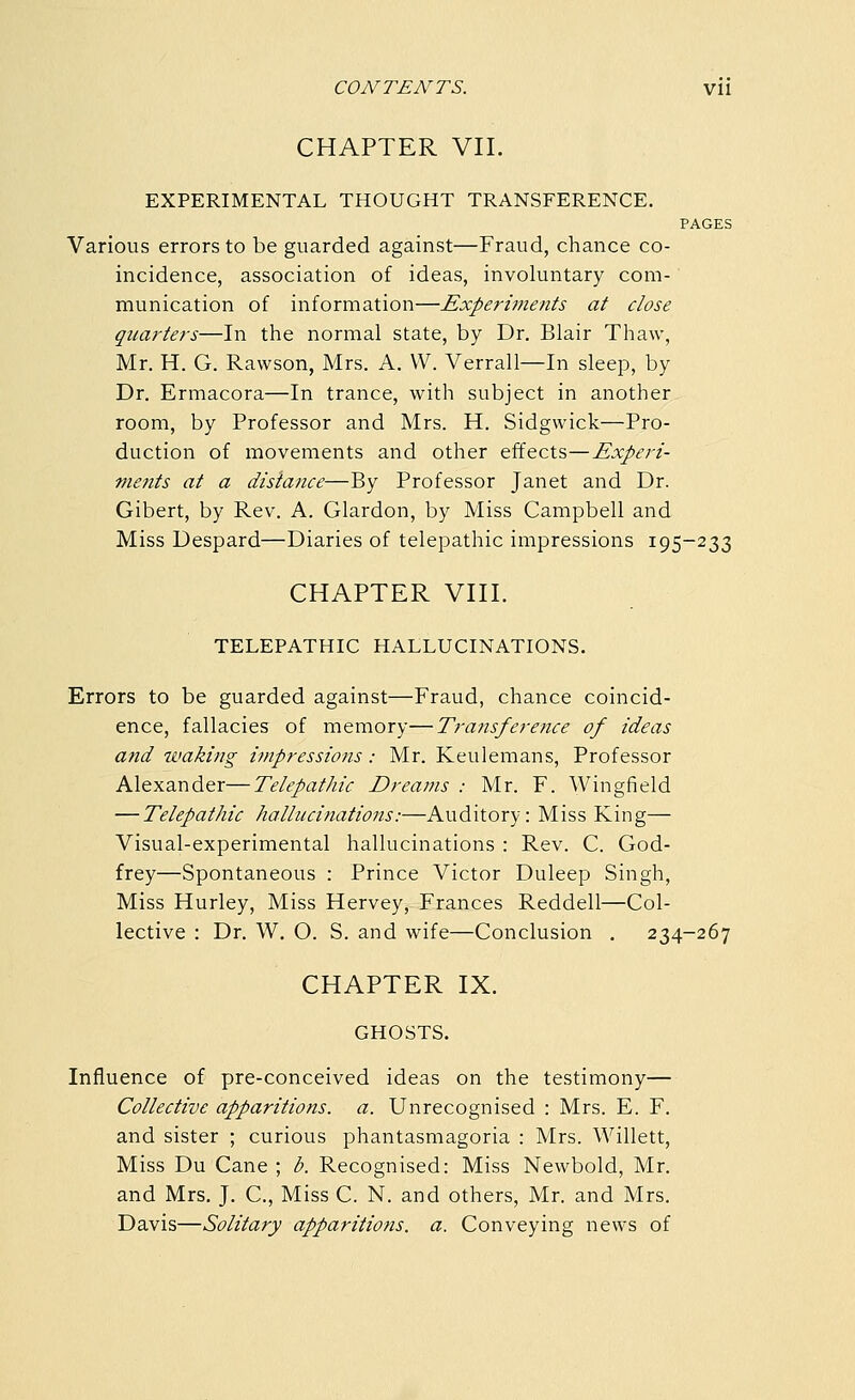 CHAPTER VII. EXPERIMENTAL THOUGHT TRANSFERENCE. PAGES Various errors to be guarded against—Fraud, chance co- incidence, association of ideas, involuntary com- munication of information—Experiments at close quarters—In the normal state, by Dr. Blair Thaw, Mr. H. G. Rawson, Mrs. A. W. Verrall—In sleep, by Dr. Ermacora—In trance, with subject in another room, by Professor and Mrs. H. Sidgwick—Pro- duction of movements and other effects—Experi- ments at a disiance—By Professor Janet and Dr. Gibert, by Rev. A. Glardon, by Miss Campbell and Miss Despard—Diaries of telepathic impressions 195-233 CHAPTER VIII. TELEPATHIC HALLUCINATIONS. Errors to be guarded against—Fraud, chance coincid- ence, fallacies of memory—Transference of ideas and waking impressions: Mr. Keulemans, Professor Alexander—Telepathic Dreams : Mr. F. Wingfield — Telepathic hallucinations:—Auditory: Miss King— Visual-experimental hallucinations : Rev. C. God- frey—Spontaneous : Prince Victor Duleep Singh, Miss Hurley, Miss Hervey, Frances Reddell—Col- lective : Dr. W. O. S. and wife—Conclusion . 234-267 CHAPTER IX. GHOSTS. Influence of pre-conceived ideas on the testimony— Collective apparitions, a. Unrecognised : Mrs. E. F. and sister ; curious phantasmagoria : Mrs. Willett, Miss Du Cane ; b. Recognised: Miss Newbold, Mr. and Mrs. J. C, Miss C. N. and others, Mr. and Mrs. Davis—Solitary apparitions, a. Conveying news of