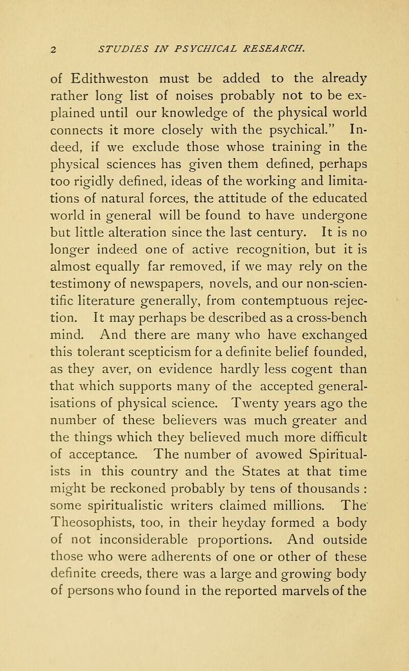 of Edithweston must be added to the already rather long list of noises probably not to be ex- plained until our knowledge of the physical world connects it more closely with the psychical. In- deed, if we exclude those whose training in the physical sciences has given them defined, perhaps too rigidly defined, ideas of the working and limita- tions of natural forces, the attitude of the educated world in general will be found to have undergone but little alteration since the last century. It is no longer indeed one of active recognition, but it is almost equally far removed, if we may rely on the testimony of newspapers, novels, and our non-scien- tific literature generally, from contemptuous rejec- tion. It may perhaps be described as a cross-bench mind. And there are many who have exchanged this tolerant scepticism for a definite belief founded, as they aver, on evidence hardly less cogent than that which supports many of the accepted general- isations of physical science. Twenty years ago the number of these believers was much greater and the things which they believed much more difficult of acceptance. The number of avowed Spiritual- ists in this country and the States at that time might be reckoned probably by tens of thousands : some spiritualistic writers claimed millions. The Theosophists, too, in their heyday formed a body of not inconsiderable proportions. And outside those who were adherents of one or other of these definite creeds, there was a large and growing body of persons who found in the reported marvels of the