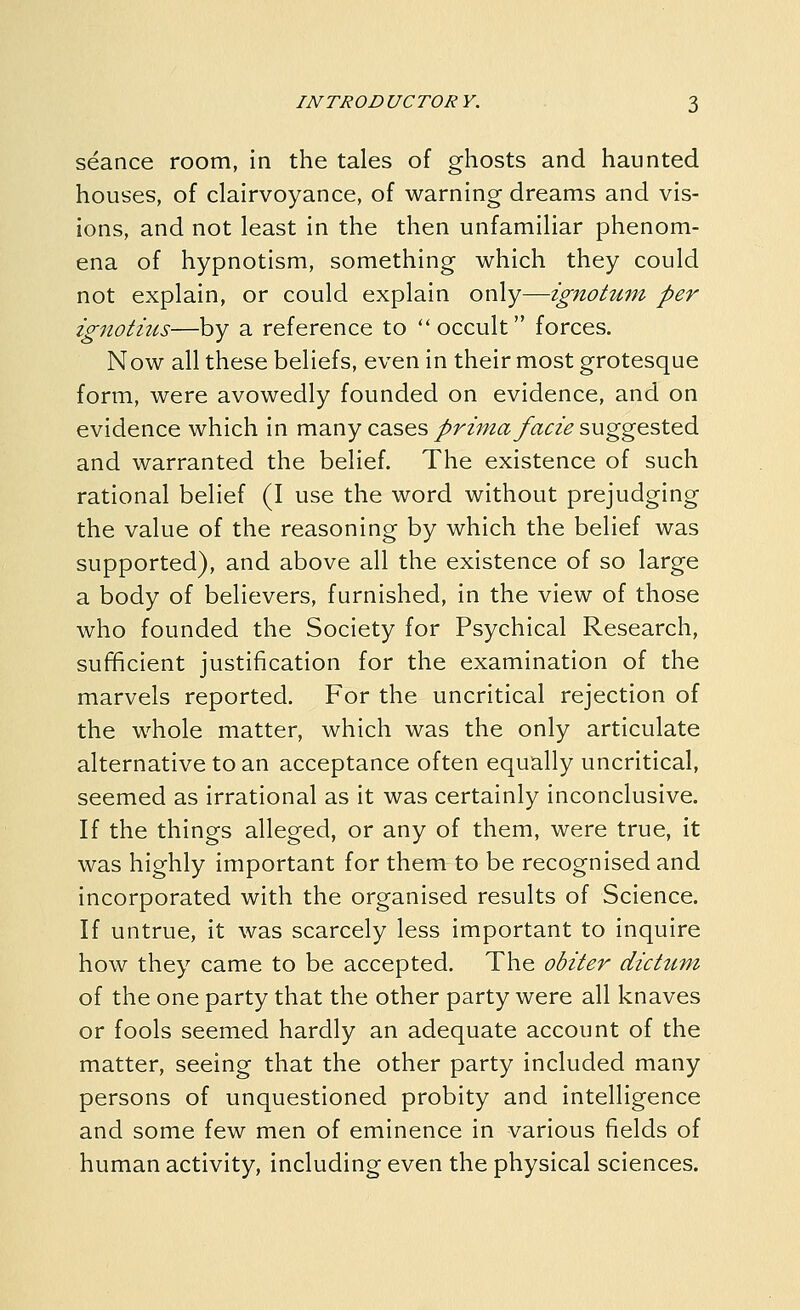 seance room, in the tales of ghosts and haunted houses, of clairvoyance, of warning dreams and vis- ions, and not least in the then unfamiliar phenom- ena of hypnotism, something which they could not explain, or could explain only—ignotum per ignotius—by a reference to occult forces. Now all these beliefs, even in their most grotesque form, were avowedly founded on evidence, and on evidence which in many cases/r2';;2^y«^2> suggested and warranted the belief. The existence of such rational belief (I use the word without prejudging the value of the reasoning by which the belief was supported), and above all the existence of so large a body of believers, furnished, in the view of those who founded the Society for Psychical Research, sufficient justification for the examination of the marvels reported. For the uncritical rejection of the whole matter, which was the only articulate alternative to an acceptance often equally uncritical, seemed as irrational as it was certainly inconclusive. If the things alleged, or any of them, were true, it was highly important for them to be recognised and incorporated with the organised results of Science. If untrue, it was scarcely less important to inquire how they came to be accepted. The obiter dictum of the one party that the other party were all knaves or fools seemed hardly an adequate account of the matter, seeing that the other party included many persons of unquestioned probity and intelligence and some few men of eminence in various fields of human activity, including even the physical sciences.