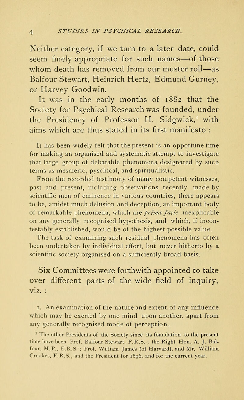 Neither category, if we turn to a later date, could seem finely appropriate for such names—of those whom death has removed from our muster roll—as Balfour Stewart, Heinrich Hertz, Edmund Gurney, or Harvey Goodwin. It was in the early months of 1882 that the Society for Psychical Research was founded, under the Presidency of Professor H. Sidgwick,^ with aims which are thus stated in its first manifesto : It has been widely felt that the present is an opportune time for making an organised and systematic attempt to investigate that large group of debatable phenomena designated by such terms as mesmeric, pyschical, and spiritualistic. From the recorded testimony of many competent witnesses, past and present, including observations recently made by scientific men of eminence in various countries, there appears to be, amidst much delusion and deception, an important body of remarkable phenomena, which zx& prima facie inexplicable on any generally recognised hypothesis, and which, if incon- testably established, would be of the highest possible value. The task of examining such residual phenomena has often been undertaken by individual effort, but never hitherto by a scientific society organised on a sufficiently broad basis. Six Committees were forthwith appointed to take over different parts of the wide field of inquiry, viz. : I. An examination of the nature and extent of any influence which may be exerted by one mind upon another, apart from any generally recognised mode of perception. ' The other Presidents of the Society since its foundation to the present time have been Prof. Balfour Stewart, F.R.S. ; the Right Hon. A. J. Bal- four, M.P., F.R.S. ; Prof. William James (of Harvard), and Mr. William Crookes, F.R.S., and the President for 1896, and for the current year.