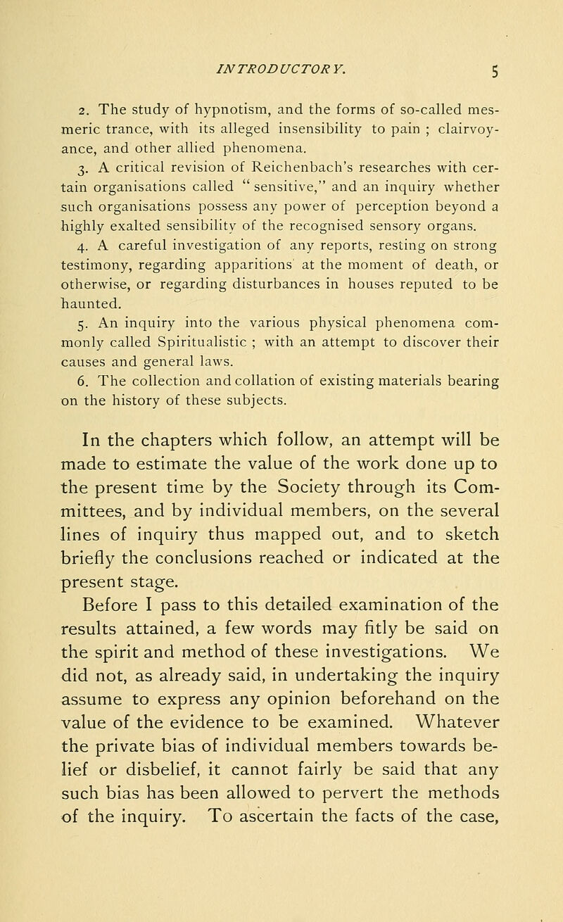 2. The study of hypnotism, and the forms of so-called mes- meric trance, with its alleged insensibility to pain ; clairvoy- ance, and other allied phenomena. 3. A critical revision of Reichenbach's researches with cer- tain organisations called  sensitive, and an inquiry whether such organisations possess any power of perception beyond a highly exalted sensibility of the recognised sensory organs. 4. A careful investigation of any reports, resting on strong testimony, regarding apparitions at the moment of death, or otherwise, or regarding disturbances in houses reputed to be haunted. 5. An inquiry into the various physical phenomena com- monly called Spiritualistic ; with an attempt to discover their causes and general laws. 6. The collection and collation of existing materials bearing on the history of these subjects. In the chapters which follow, an attempt will be made to estimate the value of the work done up to the present time by the Society through its Com- mittees, and by individual members, on the several lines of inquiry thus mapped out, and to sketch briefly the conclusions reached or indicated at the present stage. Before I pass to this detailed examination of the results attained, a few words may fitly be said on the spirit and method of these investigations. We did not, as already said, in undertaking the inquiry assume to express any opinion beforehand on the value of the evidence to be examined. Whatever the private bias of individual members towards be- lief or disbelief, it cannot fairly be said that any such bias has been allowed to pervert the methods of the inquiry. To ascertain the facts of the case,