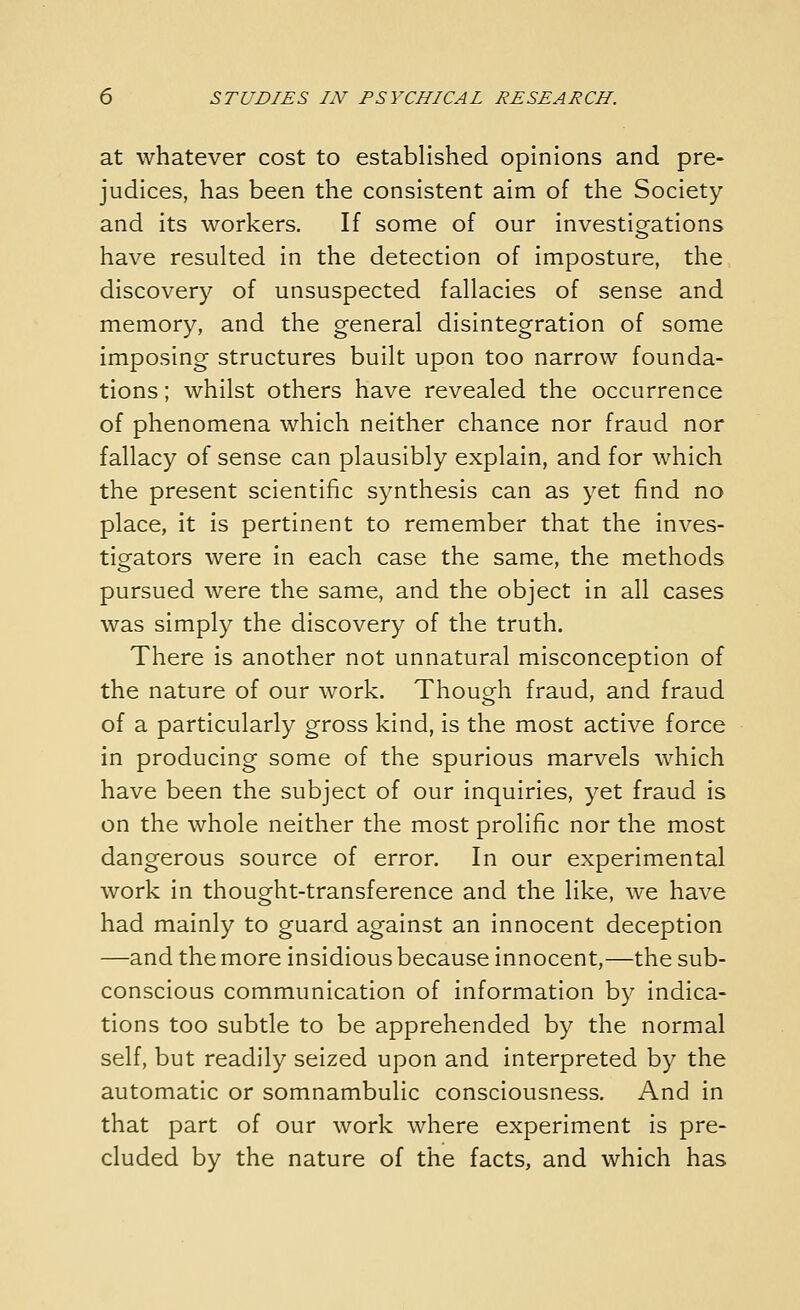 at whatever cost to established opinions and pre- judices, has been the consistent aim of the Society and its workers. If some of our investigations have resulted in the detection of imposture, the discovery of unsuspected fallacies of sense and memory, and the general disintegration of some imposing structures built upon too narrow founda- tions; whilst others have revealed the occurrence of phenomena which neither chance nor fraud nor fallacy of sense can plausibly explain, and for which the present scientific synthesis can as yet find no place, it is pertinent to remember that the inves- tigators were in each case the same, the methods pursued were the same, and the object in all cases was simply the discovery of the truth. There is another not unnatural misconception of the nature of our work. Though fraud, and fraud of a particularly gross kind, is the most active force in producing some of the spurious marvels which have been the subject of our inquiries, yet fraud is on the whole neither the most prolific nor the most dangerous source of error. In our experimental work in thought-transference and the like, we have had mainly to guard against an innocent deception —and the more insidious because innocent,—the sub- conscious communication of information by indica- tions too subtle to be apprehended by the normal self, but readily seized upon and interpreted by the automatic or somnambulic consciousness. And in that part of our work where experiment is pre- cluded by the nature of the facts, and which has