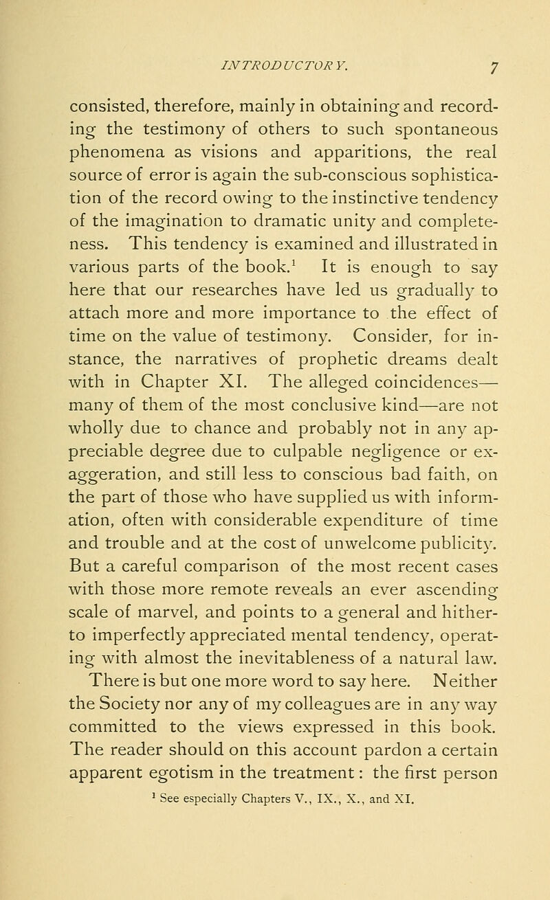 consisted, therefore, mainly in obtaining and record- ing the testimony of others to such spontaneous phenomena as visions and apparitions, the real source of error is again the sub-conscious sophistica- tion of the record owing to the instinctive tendency of the imagination to dramatic unity and complete- ness. This tendency is examined and illustrated in various parts of the book/ It is enough to say here that our researches have led us gradually to attach more and more importance to the effect of time on the value of testimony. Consider, for in- stance, the narratives of prophetic dreams dealt with in Chapter XL The alleged coincidences— many of them of the most conclusive kind—are not wholly due to chance and probably not in any ap- preciable degree due to culpable negligence or ex- aggeration, and still less to conscious bad faith, on the part of those who have supplied us with inform- ation, often with considerable expenditure of time and trouble and at the cost of unwelcome publicity. But a careful comparison of the most recent cases with those more remote reveals an ever ascendinof scale of marvel, and points to a general and hither- to imperfectly appreciated mental tendency, operat- ing with almost the inevitableness of a natural law. There is but one more word to say here. Neither the Society nor any of my colleagues are in any way committed to the views expressed in this book. The reader should on this account pardon a certain apparent egotism in the treatment: the first person 1 See especially Chapters V., IX., X., and XI,