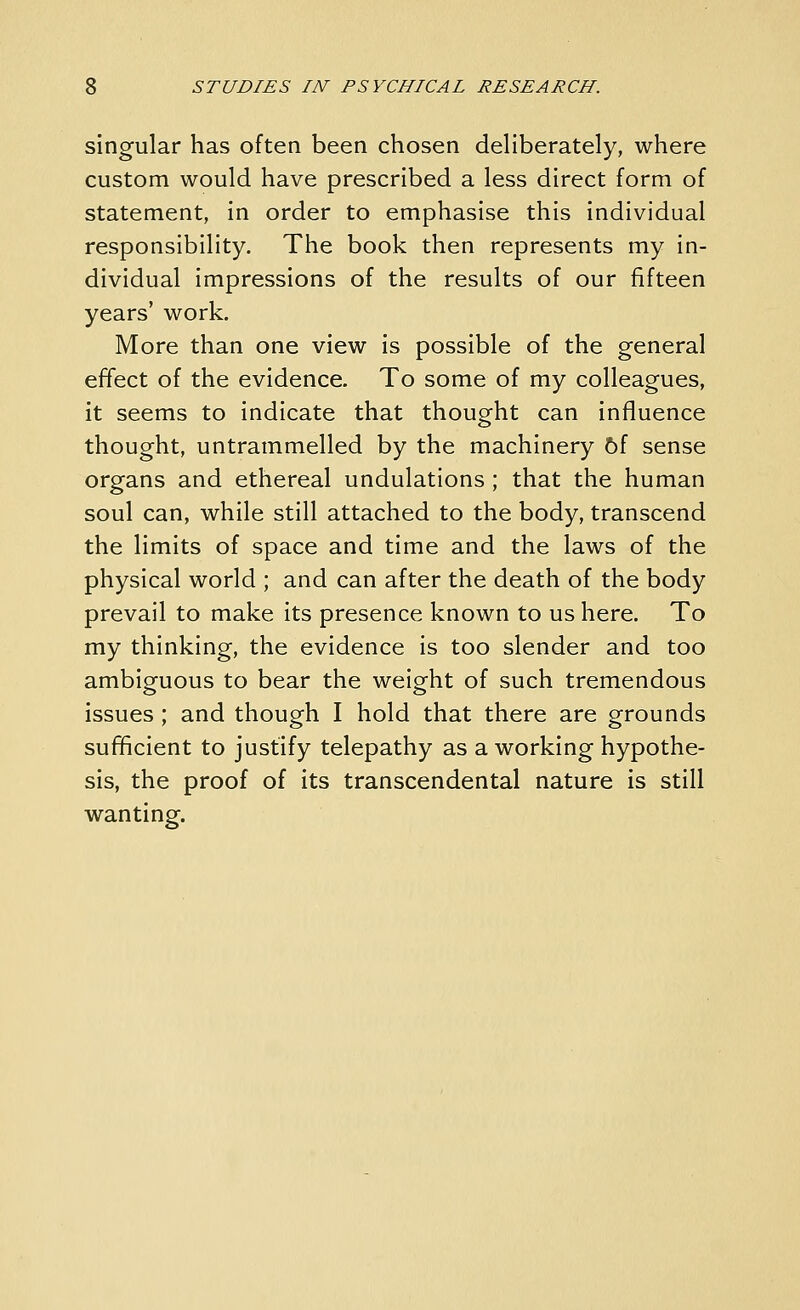 singular has often been chosen deliberately, where custom would have prescribed a less direct form of statement, in order to emphasise this individual responsibility. The book then represents my in- dividual impressions of the results of our fifteen years' work. More than one view is possible of the general effect of the evidence. To some of my colleagues, it seems to indicate that thought can influence thought, untrammelled by the machinery hi sense organs and ethereal undulations ; that the human soul can, while still attached to the body, transcend the limits of space and time and the laws of the physical world ; and can after the death of the body prevail to make its presence known to us here. To my thinking, the evidence is too slender and too ambiguous to bear the weight of such tremendous issues ; and though I hold that there are grounds sufficient to justify telepathy as a working hypothe- sis, the proof of its transcendental nature is still wanting.