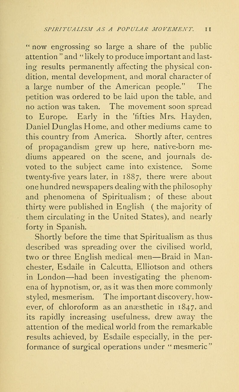  now engrossing so large a share of the pubHc attention  and  Hkely to produce important and last- ing results permanently affecting the physical con- dition, mental development, and moral character of a large number of the American people. The petition was ordered to be laid upon the table, and no action was taken. The movement soon spread to Europe. Early in the 'fifties Mrs. Hayden, Daniel Dunglas Home, and other mediums came to this country from America. Shortly after, centres of propagandism grew up here, native-born me- diums appeared on the scene, and journals de- voted to the subject came into existence. Some twenty-five years later, in 1887, there were about one hundred newspapers dealing with the philosophy and phenomena of Spiritualism ; of these about thirty were published in English (the majority of them circulating in the United States), and nearly forty in Spanish. Shortly before the time that Spiritualism as thus described was spreading over the civilised world, two or three English medical men—Braid in Man- chester, Esdaile in Calcutta, Elliotson and others in London—had been investigating the phenom- ena of hypnotism, or, as it was then more commonly styled, mesmerism. The important discovery, how- ever, of chloroform as an anaesthetic in 1847, and its rapidly increasing usefulness, drew away the attention of the medical world from the remarkable results achieved, by Esdaile especially, in the per- formance of surgical operations under mesmeric