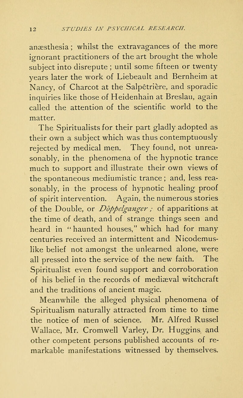 anaesthesia; whilst the extravagances of the more ignorant practitioners of the art brought the whole subject into disrepute ; until some fifteen or twenty years later the work of Liebeault and Bernheim at Nancy, of Charcot at the Salpetriere, and sporadic inquiries like those of Heidenhain at Breslau, again called the attention of the scientific world to the matter. The Spiritualists for their part gladly adopted as their own a subject which was thus contemptuously rejected by medical men. They found, not unrea- sonably, in the phenomena of the hypnotic trance much to support and illustrate their own views of the spontaneous mediumistic trance; and, less rea- sonably, in the process of hypnotic healing proof of spirit intervention. Again, the numerous stories of the Double, or Doppelganger ; of apparitions at the time of death, and of strange things seen and heard in haunted houses, which had for many centuries received an intermittent and Nicodemus- like belief not amongst the unlearned alone, were all pressed into the service of the new faith. The Spiritualist even found support and corroboration of his belief in the records of mediaeval witchcraft and the traditions of ancient magic. Meanwhile the alleged physical phenomena of Spiritualism naturally attracted from time to time the notice of men of science. Mr. Alfred Russel Wallace, Mr. Cromwell Varley, Dr. Huggins, and other competent persons published accounts of re- markable manifestations witnessed by themselves.