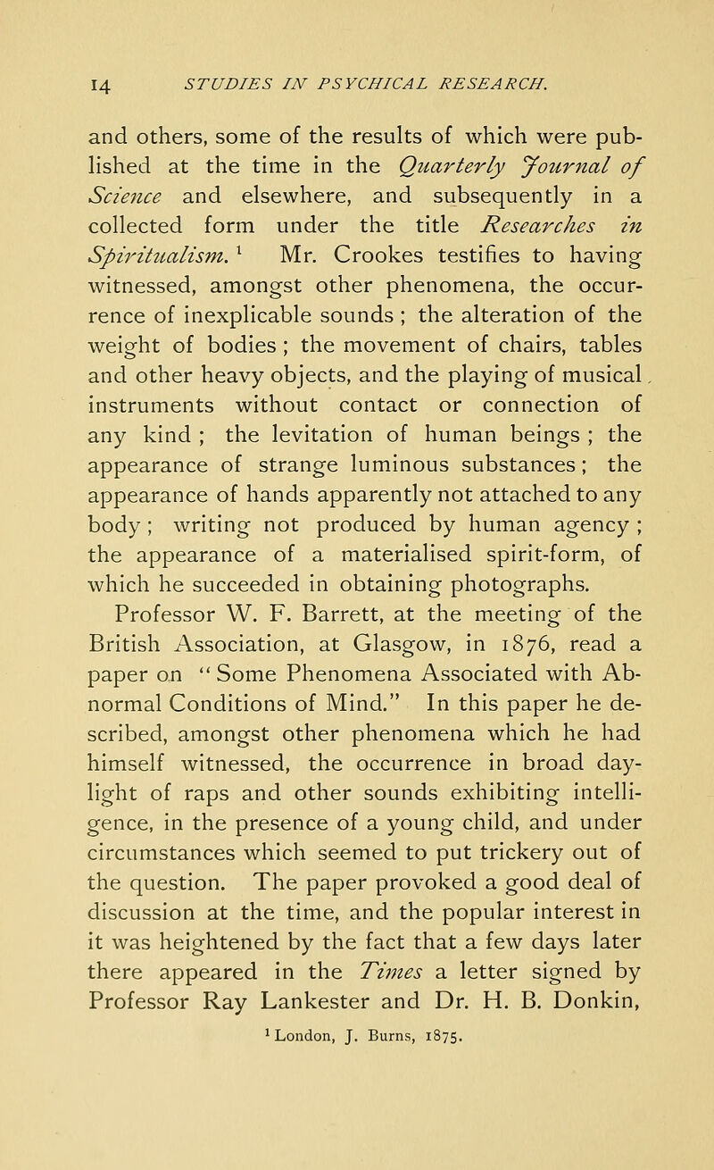 and others, some of the results of which were pub- hshed at the time in the Quarterly Journal of Sczeizce and elsewhere, and subsequently in a collected form under the title Researches in Spiritttalism, ^ Mr. Crookes testifies to having witnessed, amongst other phenomena, the occur- rence of inexplicable sounds ; the alteration of the weight of bodies ; the movement of chairs, tables and other heavy objects, and the playing of musical, instruments without contact or connection of any kind ; the levitation of human beings ; the appearance of strange luminous substances; the appearance of hands apparently not attached to any body ; writing not produced by human agency ; the appearance of a materialised spirit-form, of which he succeeded in obtaining photographs. Professor W. F. Barrett, at the meeting of the British Association, at Glasgow, in 1876, read a paper on  Some Phenomena Associated with Ab- normal Conditions of Mind. In this paper he de- scribed, amongst other phenomena which he had himself witnessed, the occurrence in broad day- light of raps and other sounds exhibiting intelli- gence, in the presence of a young child, and under circumstances which seemed to put trickery out of the question. The paper provoked a good deal of discussion at the time, and the popular interest in it was heightened by the fact that a few days later there appeared in the Times a letter signed by Professor Ray Lankester and Dr. H. B. Donkin, ^London, J. Burns, 1875.