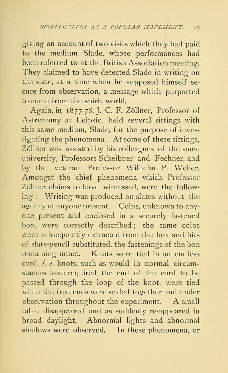 giving an account of two visits which they had paid to the medium Slade, whose performances had been referred to at the British Association meetinof. They claimed to have detected Slade in writing on the slate, at a time when he supposed himself se- cure from observation, a message which purported to come from the spirit world. Again, in 1877-78, J. C. F. Zollner, Professor of Astronomy at Leipsic, held several sittings with this same medium, Slade, for the purpose of inves- tigating the phenomena. At some of these sittings, Zollner was assisted by his colleagues of the same university. Professors Scheibner and Fechner, and by the veteran Professor Wilhelm P. Weber. Amongst the chief phenomena which Professor Zollner claims to have witnessed, were the follow- ing : Writing was produced on slates without the agency of anyone present. Coins, unknown to any- one present and enclosed in a securely fastened box, were correctly described; the same coins were subsequently extracted from the box and bits of slate-pencil substituted, the fastenings of the box remaining intact. Knots were tied in an endless cord, i. e. knots, such as would in normal circum- stances have required the end of the cord to be passed through the loop of the knot, were tied when the free ends were sealed together and under observation throughout the experiment. A small table disappeared and as suddenly re-appeared in broad daylight. Abnormal lights and abnormal shadows were observed. In these phenomena, or