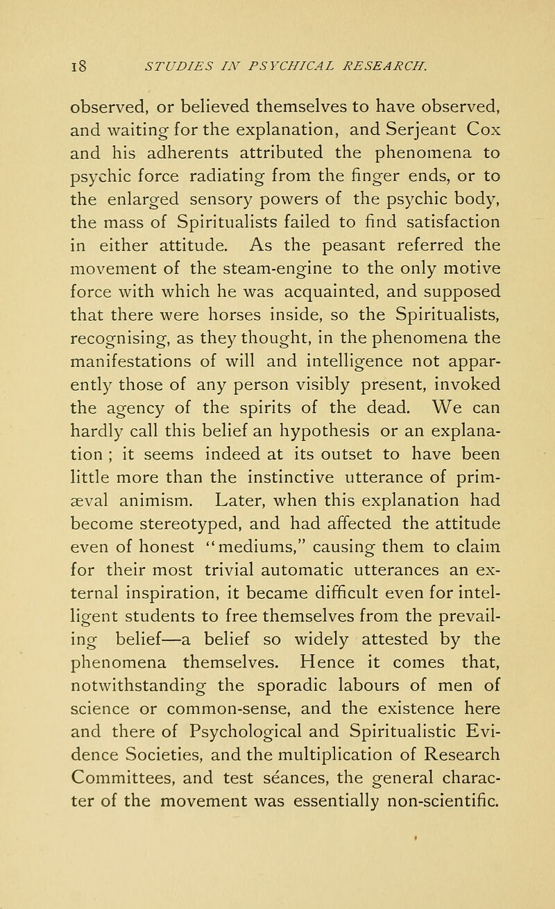 observed, or believed themselves to have observed, and waiting for the explanation, and Serjeant Cox and his adherents attributed the phenomena to psychic force radiating from the finger ends, or to the enlarged sensory powers of the psychic body, the mass of Spiritualists failed to find satisfaction in either attitude. As the peasant referred the movement of the steam-engine to the only motive force with which he was acquainted, and supposed that there were horses inside, so the Spiritualists, recognising, as they thought, in the phenomena the manifestations of will and intelligence not appar- ently those of any person visibly present, invoked the agency of the spirits of the dead. We can hardly call this belief an hypothesis or an explana- tion ; it seems indeed at its outset to have been little more than the instinctive utterance of prim- aeval animism. Later, when this explanation had become stereotyped, and had affected the attitude even of honest mediums, causing them to claim for their most trivial automatic utterances an ex- ternal inspiration, it became difficult even for intel- ligent students to free themselves from the prevail- ing belief—a belief so widely attested by the phenomena themselves. Hence it comes that, notwithstanding the sporadic labours of men of science or common-sense, and the existence here and there of Psychological and Spiritualistic Evi- dence Societies, and the multiplication of Research Committees, and test seances, the general charac- ter of the movement was essentially non-scientific.