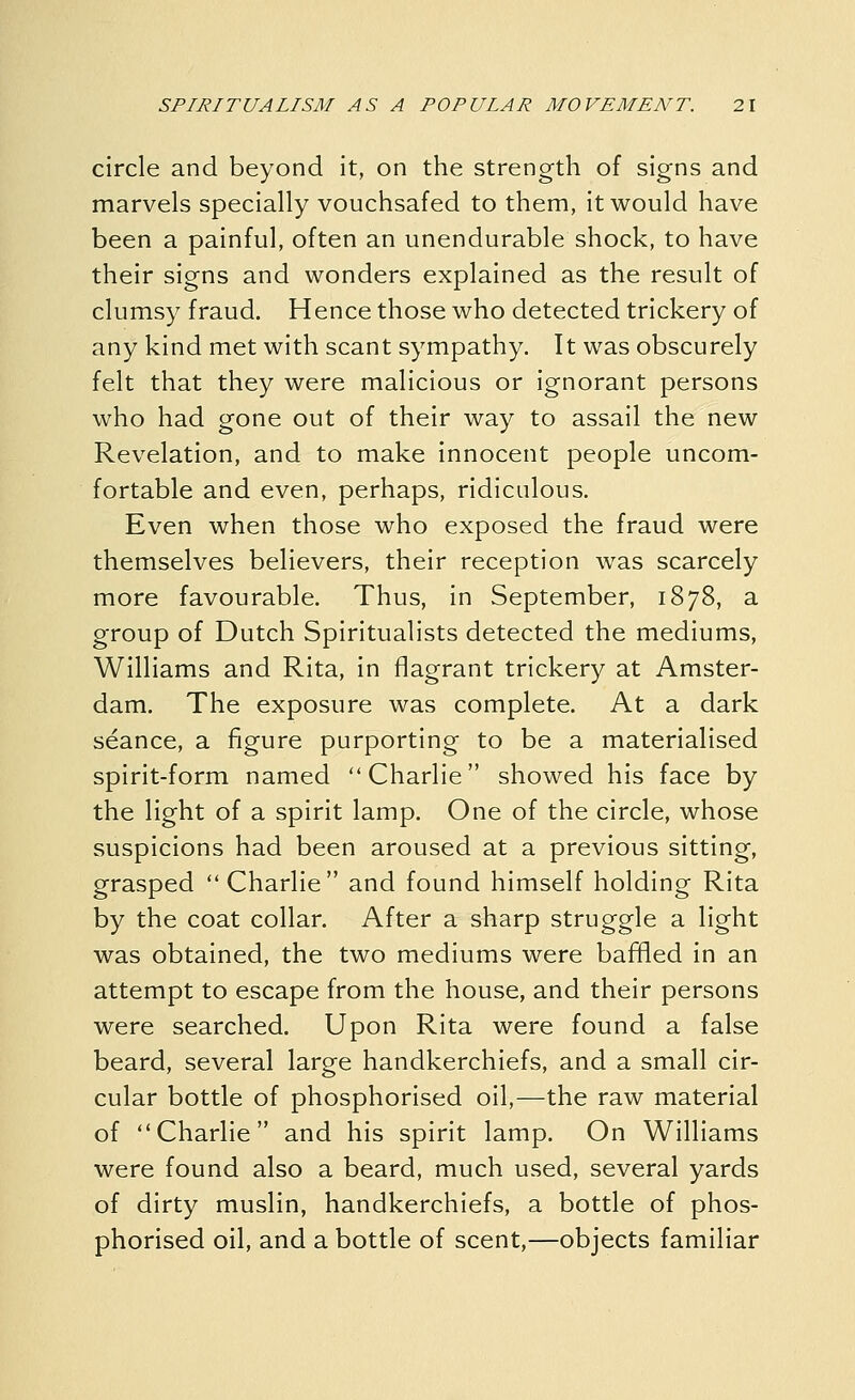 circle and beyond it, on the strength of signs and marvels specially vouchsafed to them, it would have been a painful, often an unendurable shock, to have their signs and wonders explained as the result of clumsy fraud. Hence those who detected trickery of any kind met with scant sympathy. It was obscurely felt that they were malicious or ignorant persons who had gone out of their way to assail the new Revelation, and to make innocent people uncom- fortable and even, perhaps, ridiculous. Even when those who exposed the fraud were themselves believers, their reception was scarcely more favourable. Thus, in September, 1878, a group of Dutch Spiritualists detected the mediums, Williams and Rita, in flagrant trickery at Amster- dam. The exposure was complete. At a dark seance, a figure purporting to be a materialised spirit-form named Charlie showed his face by the light of a spirit lamp. One of the circle, whose suspicions had been aroused at a previous sitting, grasped Charlie and found himself holding Rita by the coat collar. After a sharp struggle a light was obtained, the two mediums were baffled in an attempt to escape from the house, and their persons were searched. Upon Rita were found a false beard, several large handkerchiefs, and a small cir- cular bottle of phosphorised oil,—the raw material of Charlie and his spirit lamp. On Williams were found also a beard, much used, several yards of dirty muslin, handkerchiefs, a bottle of phos- phorised oil, and a bottle of scent,—objects familiar