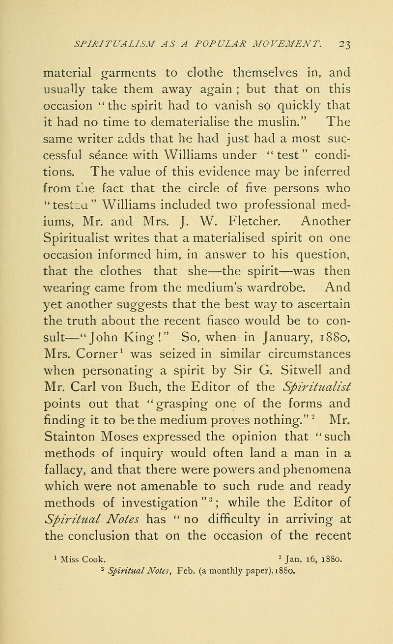 material garments to clothe themselves in, and usually take them away again ; but that on this occasion the spirit had to vanish so quickly that it had no time to dematerialise the muslin. The same writer adds that he had just had a most suc- cessful seance with Williams under test condi- tions. The value of this evidence may be inferred from the fact that the circle of five persons who testca Williams included two professional med- iums, Mr. and Mrs. J. W. Fletcher. Another Spiritualist writes that a materialised spirit on one occasion informed him, in answer to his question, that the clothes that she—the spirit—was then wearing came from the medium's wardrobe. And yet another suggests that the best way to ascertain the truth about the recent fiasco would be to con- sult—John King! So, when in January, 1880, Mrs. Corner^ was seized in similar circumstances when personating a spirit by Sir G. Sitwell and Mr. Carl von Buch, the Editor of the Spiritualist points out that grasping one of the forms and finding it to be the medium proves nothing. ^ Mr. Stainton Moses expressed the opinion that such methods of inquiry would often land a man in a fallacy, and that there were powers and phenomena which were not amenable to such rude and ready methods of investigation  ^; while the Editor of Spiritual Notes has  no difficulty in arriving at the conclusion that on the occasion of the recent 1 Miss Cook. '^ Jan. i6, 1880. ^ Spiritual Notes, Feb. (a monthly paper), 1880.