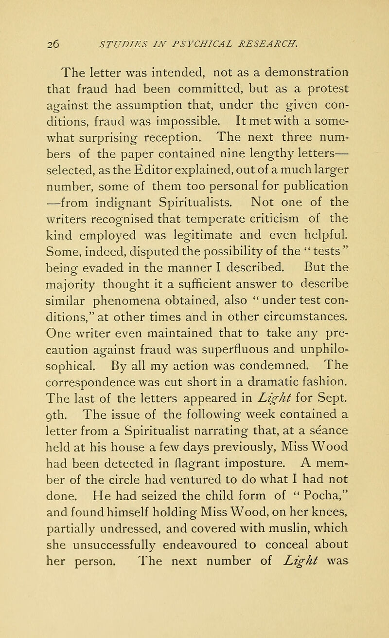 The letter was intended, not as a demonstration that fraud had been committed, but as a protest against the assumption that, under the given con- ditions, fraud was impossible. It met with a some- what surprising reception. The next three num- bers of the paper contained nine lengthy letters— selected, as the Editor explained, out of a much larger number, some of them too personal for publication —from indignant Spiritualists. Not one of the writers recognised that temperate criticism of the kind employed was legitimate and even helpful. Some, indeed, disputed the possibility of the  tests  beinof evaded in the manner I described. But the majority thought it a si4fficient answer to describe similar phenomena obtained, also  under test con- ditions, at other times and in other circumstances. One writer even maintained that to take any pre- caution against fraud was superfluous and unphilo- sophical. By all my action was condemned. The correspondence was cut short in a dramatic fashion. The last of the letters appeared in Light for Sept. 9th. The issue of the following week contained a letter from a Spiritualist narrating that, at a seance held at his house a few days previously. Miss Wood had been detected in flagrant imposture. A mem- ber of the circle had ventured to do what I had not done. He had seized the child form of  Pocha, and found himself holding Miss Wood, on her knees, partially undressed, and covered with muslin, which she unsuccessfully endeavoured to conceal about her person. The next number of Light was