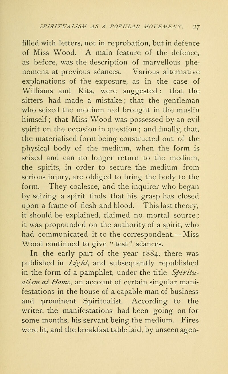 filled with letters, not in reprobation, but in defence of Miss Wood. A main feature of the defence, as before, was the description of marvellous phe- nomena at previous seances. Various alternative explanations of the exposure, as in the case of Williams and Rita, were suggested: that the sitters had made a mistake ; that the gentleman who seized the medium had brought in the muslin himself ; that Miss Wood was possessed by an evil spirit on the occasion in question ; and finally, that, the materialised form beino- constructed out of the physical body of the medium, when the form is seized and can no longer return to the medium, the spirits, in order to secure the medium from serious injury, are obliged to bring the body to the form. They coalesce, and the inquirer who began by seizing a spirit finds that his grasp has closed upon a frame of flesh and blood. This last theory, it should be explained, claimed no mortal source; it was propounded on the authority of a spirit, who had communicated it to the correspondent.—Miss Wood continued to give test seances. In the early part of the year 1884, there was published in Light, and subsequently republished in the form of a pamphlet, under the title Spiritu- alism at Home, an account of certain singular mani- festations in the house of a capable man of business and prominent Spiritualist. According to the writer, the manifestations had been going on for some months, his servant being the medium. Fires were lit, and the breakfast table laid, by unseen agen-