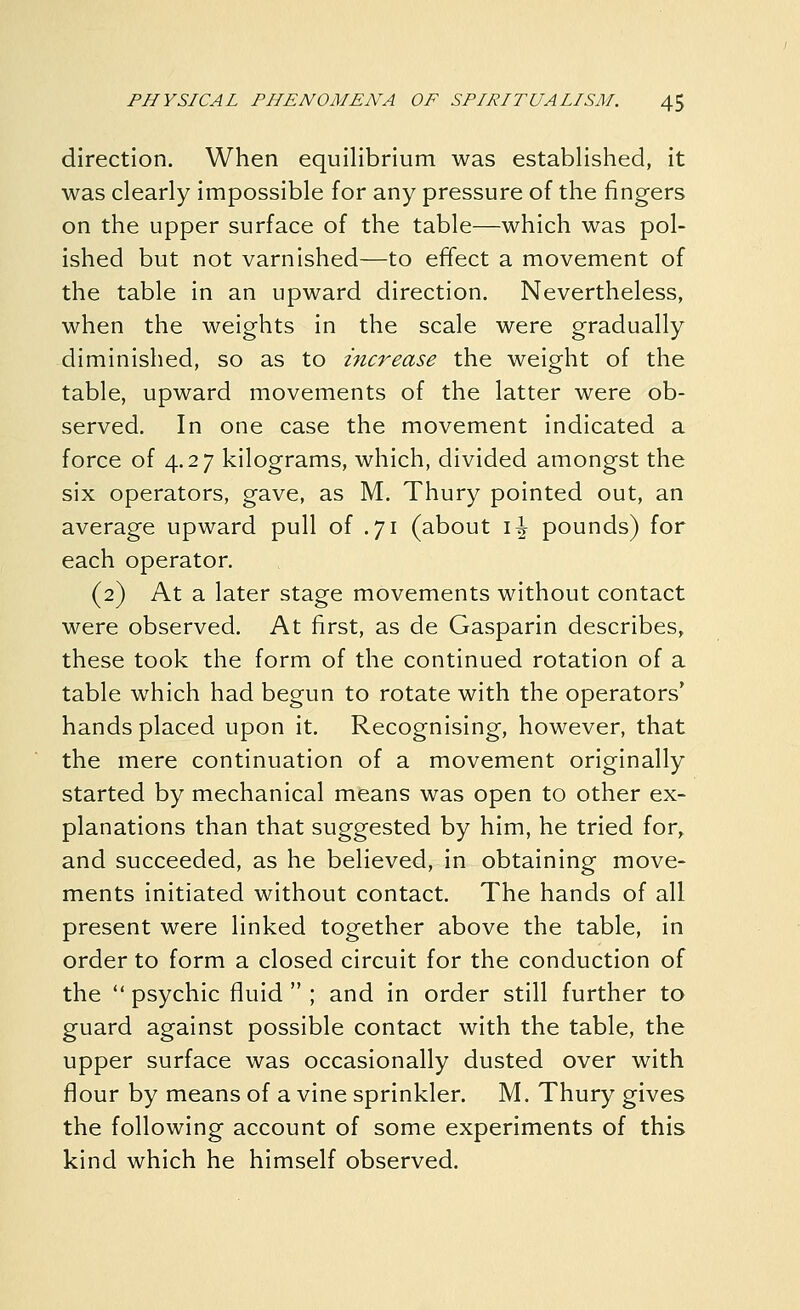 direction. When equilibrium was established, it was clearly impossible for any pressure of the fingers on the upper surface of the table—which was pol- ished but not varnished—to effect a movement of the table in an upward direction. Nevertheless, when the weights in the scale were gradually diminished, so as to increase the weight of the table, upward movements of the latter were ob- served. In one case the movement indicated a force of 4.27 kilograms, which, divided amongst the six operators, gave, as M. Thury pointed out, an average upward pull of .71 (about \\ pounds) for each operator. (2) At a later stage movements without contact were observed. At first, as de Gasparin describes, these took the form of the continued rotation of a table which had begun to rotate with the operators' hands placed upon it. Recognising, however, that the mere continuation of a movement originally started by mechanical means was open to other ex- planations than that suggested by him, he tried for^ and succeeded, as he believed, in obtaining move- ments initiated without contact. The hands of all present were linked together above the table, in order to form a closed circuit for the conduction of the  psychic fluid  ; and in order still further to guard against possible contact with the table, the upper surface was occasionally dusted over with flour by means of a vine sprinkler. M. Thury gives the following account of some experiments of this kind which he himself observed.