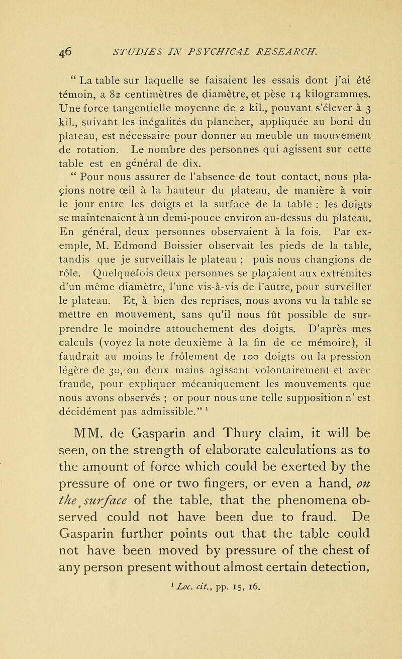  La table sur laquelle se faisaient les essais dont j'ai ete temoin, a 82 centimetres de diametre, et pese 14 kilogrammes, Une force tangentielle moyenne de 2 kil., pouvant s'elever a 3 kil., suivant les inegalites du plancher, appliquee au bord du plateau, est necessaire pour donner au meuble un mouvement de rotation. Le nombre des personnes qui agissent sur cette table est en general de dix.  Pour nous assurer de I'absence de tout contact, nous pla- ^ions notre oeil a la hauteur du plateau, de maniere a voir le jour entre les doigts et la surface de la table : les doigts se maintenaient a un demi-pouce environ au-dessus du plateau. En general, deux personnes observaient a la fois. Par ex- emple, M. Edmond Boissier observait les pieds de la table, tandis que je surveillais le plateau ; puis nous changions de role. Quelquefois deux personnes se plagaient aux extremites d'un raeme diametre, I'une vis-a-vis de I'autre, pour surveiller le plateau. Et, a bien des reprises, nous avons vu la table se mettre en mouvement, sans qu'il nous fUt possible de sur- prendre le moindre attouchement des doigts. D'apres mes calculs (voyez la note deuxieme a la fin de ce m^moire), il faudrait au moins le frolement de 100 doigts ou la pression legere de 30, ou deux mains agissant volontairement et avec fraude, pour expliquer mecaniquement les mouvements que nous avons observes ; or pour nous une telle supposition n' est decidement pas admissible. ^ MM. de Gasparin and Thury claim, it will be seen, on the strength of elaborate calculations as to the amount of force which could be exerted by the pressure of one or two fingers, or even a hand, on the ^surface of the table, that the phenomena ob- served could not have been due to fraud. De Gasparin further points out that the table could not have been moved by pressure of the chest of any person present without almost certain detection, ' Loc. cit., pp. 15, 16.