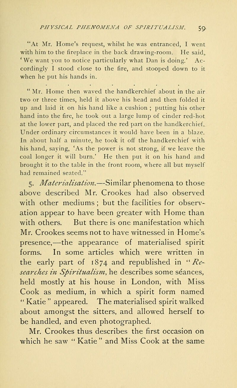 At Mr. Home's request, whilst he was entranced, I went with him to the fireplace in the back drawing-room. He said,. * We want you to notice particularly what Dan is doing.' Ac- cordingly I stood close to the fire, and stooped down to it when he put his hands in.  Mr. Home then waved the handkerchief about in the air two or three times, held it above his head and then folded it up and laid it on his hand like a cushion ; putting his other hand into the fire, he took out a large lump of cinder red-hot at the lower part, and placed the red part on the handkerchief. Under ordinary circumstances it would have been in a blaze. In about half a minute, he took it off the handkerchief with his hand, saying, 'As the power is not strong, if we leave the coal longer it will burn.' He then put it on his hand and brought it to the table in the front room, where all but myself had remained seated. 5. Materialisation.—Similar phenomena to those above described Mr. Crookes had also observed with other mediums ; but the facilities for observ- ation appear to have been greater with Home than with others. But there is one manifestation which Mr. Crookes seems not to have witnessed in Home's, presence,—the appearance of materialised spirit forms. In some articles which were written in the early part of 1874 and republished in ''Re- searches in Spiritualism, he describes some seances, held mostly at his house in London, with Miss Cook as medium, in which a spirit form named  Katie  appeared. The materialised spirit walked about amongst the sitters, and allowed herself to be handled, and even photographed. Mr. Crookes thus describes the first occasion on which he saw  Katie  and Miss Cook at the same