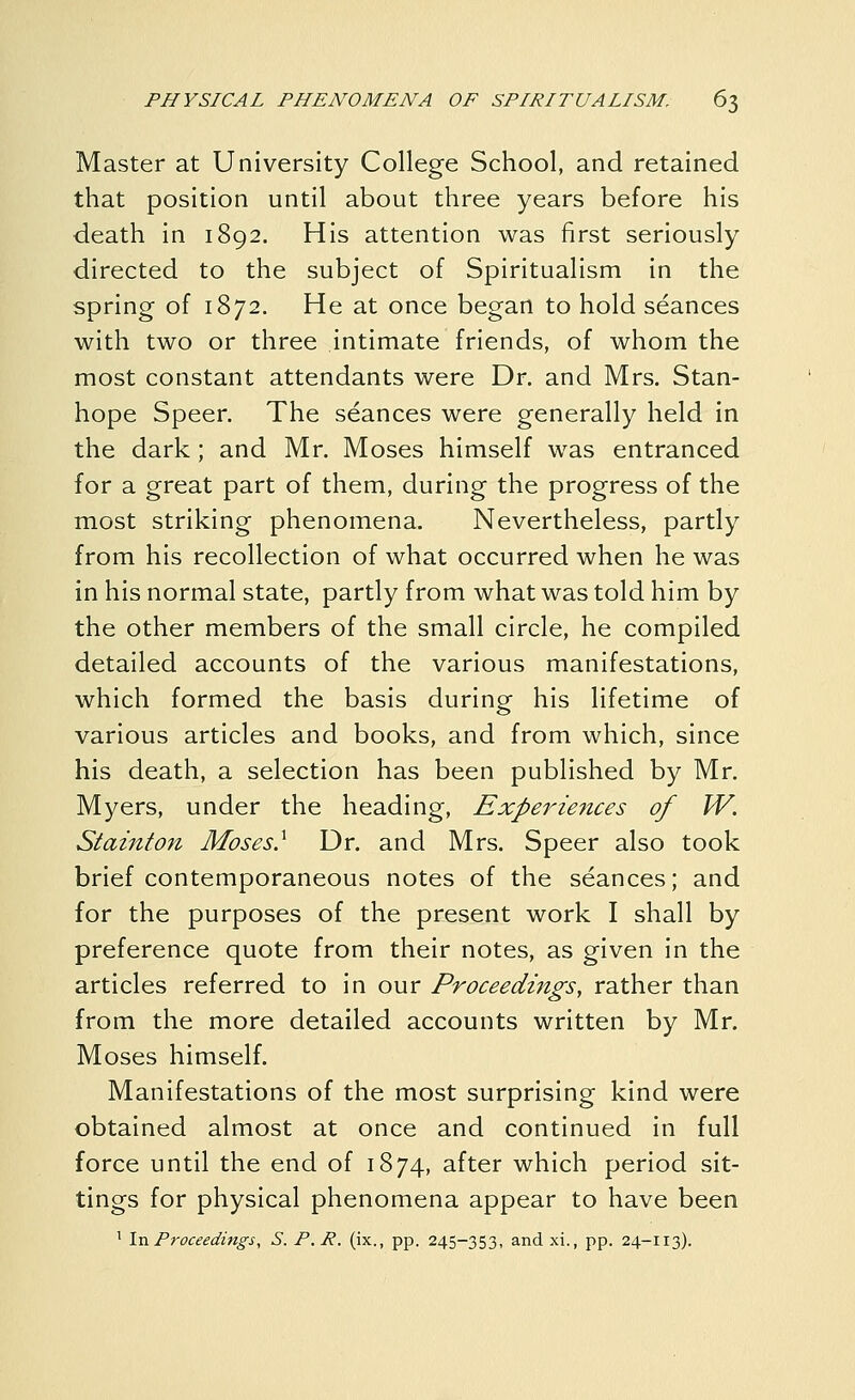 Master at University College School, and retained that position until about three years before his death in 1892. His attention was first seriously directed to the subject of Spiritualism in the spring of 1872. He at once began to hold seances with two or three intimate friends, of whom the most constant attendants were Dr. and Mrs. Stan- hope Speer, The seances were generally held in the dark; and Mr. Moses himself was entranced for a great part of them, during the progress of the most striking phenomena. Nevertheless, partly from his recollection of what occurred when he was in his normal state, partly from what was told him by the other members of the small circle, he compiled detailed accounts of the various manifestations, which formed the basis during his lifetime of various articles and books, and from which, since his death, a selection has been published by Mr. Myers, under the heading. Experiences of W. Stainton Moses} Dr. and Mrs. Speer also took brief contemporaneous notes of the seances; and for the purposes of the present work I shall by preference quote from their notes, as given in the articles referred to in our Proceedings, rather than from the more detailed accounts written by Mr. Moses himself. Manifestations of the most surprising kind were obtained almost at once and continued in full force until the end of 1874, after which period sit- tings for physical phenomena appear to have been ' InProceeditigs, S. P.P. (ix., pp. 245-353, and xi., pp. 24-113).