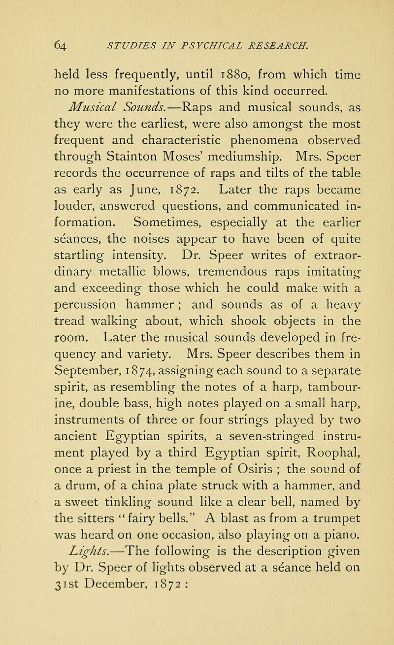 held less frequently, until 1880, from which time no more manifestations of this kind occurred. Musical Sounds.—Raps and musical sounds, as they were the earliest, were also amongst the most frequent and characteristic phenomena observed through Stainton Moses' mediumship. Mrs. Speer records the occurrence of raps and tilts of the table as early as June, 1872. Later the raps became louder, answered questions, and communicated in- formation. Sometimes, especially at the earlier seances, the noises appear to have been of quite startling intensity. Dr. Speer writes of extraor- dinary metallic blows, tremendous raps imitating and exceeding those which he could make with a percussion hammer ; and sounds as of a heavy tread walking about, which shook objects in the room. Later the musical sounds developed in fre- quency and variety. Mrs. Speer describes them in September, 1874, assigning each sound to a separate spirit, as resembling the notes of a harp, tambour- ine, double bass, high notes played on a small harp, instruments of three or four strings played by two ancient Egyptian spirits, a seven-stringed instru- ment played by a third Egyptian spirit, Roophal, once a priest in the temple of Osiris ; the sound of a drum, of a china plate struck with a hammer, and a sweet tinkling sound like a clear bell, named by the sitters  fairy bells. A blast as from a trumpet was heard on one occasion, also playing on a piano. Lights.—The following is the description given by Dr. Speer of lights observed at a seance held on 31st December, 1872 :