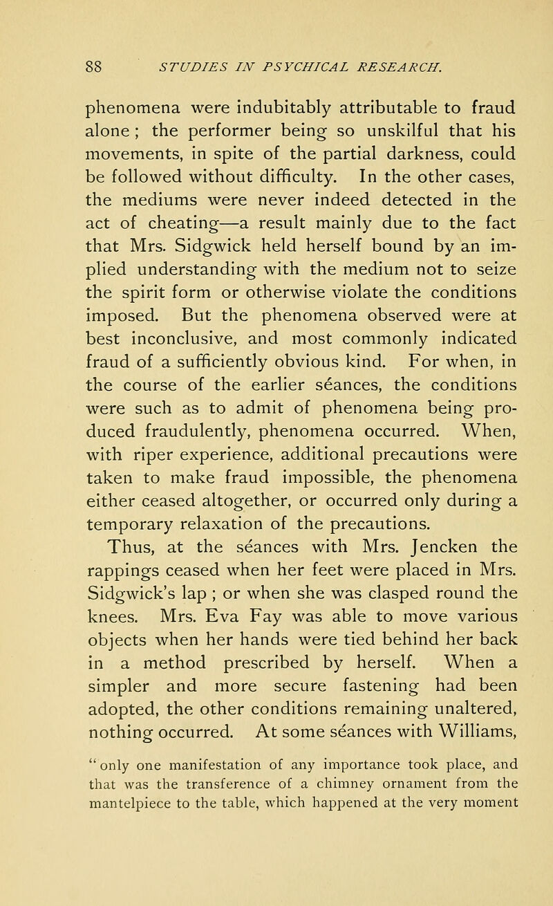 phenomena were indubitably attributable to fraud alone; the performer being so unskilful that his movements, in spite of the partial darkness, could be followed without difficulty. In the other cases, the mediums were never indeed detected in the act of cheating—a result mainly due to the fact that Mrs. Sidgwick held herself bound by an im- plied understanding with the medium not to seize the spirit form or otherwise violate the conditions imposed. But the phenomena observed were at best inconclusive, and most commonly indicated fraud of a sufficiently obvious kind. For when, in the course of the earlier seances, the conditions were such as to admit of phenomena being pro- duced fraudulently, phenomena occurred. When, with riper experience, additional precautions were taken to make fraud impossible, the phenomena either ceased altogether, or occurred only during a temporary relaxation of the precautions. Thus, at the seances with Mrs. Jencken the rappings ceased when her feet were placed in Mrs. Sidgwick's lap ; or when she was clasped round the knees. Mrs. Eva Fay was able to move various objects when her hands were tied behind her back in a method prescribed by herself. When a simpler and more secure fastening had been adopted, the other conditions remaining unaltered, nothing occurred. At some seances with Williams, only one manifestation of any importance took place, and that was the transference of a chimney ornament from the mantelpiece to the table, which happened at the very moment