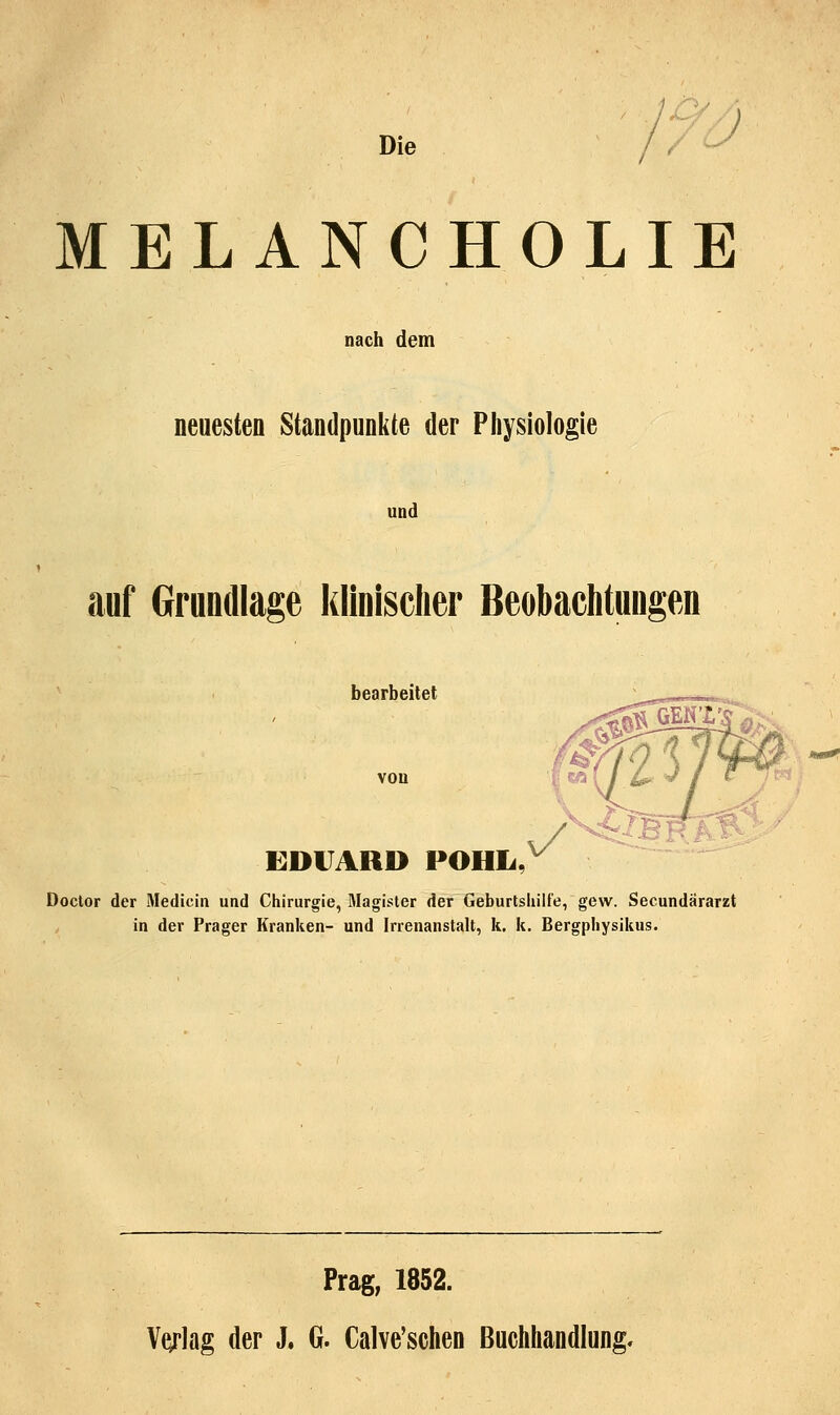 Die l7J MELANCHOLIE nach dem neuesten Standpunkte der Physiologie und auf Grundlage klinischer Beobaelitungen bearbeitet von EDUARD POHL. Doclor der Medicin und Chirurgie, Magister der Geburlsliilfe, gew. Secundärarzt in der Prager Kranken- und Irrenanstalt, k. k. Bergphysikus. Prag, 1852. Vf^rlag der J. G. Calve'schen Buchhandlung.