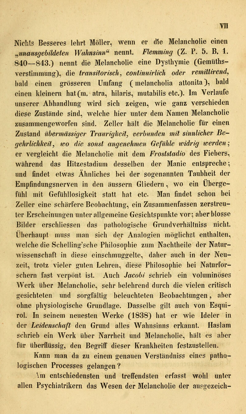 Niclils Besseres lehrt Möller, wenn er die Melancholie einen „unamgebüdeten Wahnsinn^' nennt. Flemmmg (Z. P. 5. B, 1. 840—843.) nennt die Melancholie eine Dysthymie (Gemüths- verstimmung), die transitorisch, continuirlich oder remülirend, hald einen grösseren Umfang (melancholia attonita), hald einen kleinern hat (m, atra, hilaris, mutabilis etc.). Im Verlaufe unserer Abhandlung wird sich zeigen, wie ganz verschieden diese Zustände sind, welche hier unter dem Namen Melancholie zusammengeworfen sind. Zeller hält die Melancholie für einen Zustand übermässiger Traurigkeit, verbunden mit sinnlicher Be- gehrlichkeit, tüo die sonst angenehmen Gefühle widrig werden; er vergleicht die Melancholie mit dem Froststadio des Fiebers, während das Hitzestadium desselben der Manie entspreche; und findet etwas Ähnliches bei der sogenannten Taubheit der Empfmdungsnerven in den äussern Gliedern, wo ein Überge- fühl mit Gefühllosigkeit statt hat etc. Man findet schon bei Zeller eine schärfere Beobachtung, ein Zusammenfassen zerstreu- ter Erscheinungen unter allgemeine Gesichtspunkte vor; aber blosse Bilder erschliessen das pathologische Grundverhältniss nicht. Überhaupt muss man sich der Analogien möglichst enthalten, welche die Schelling'sche Philosophie zum Nachtheile der Natur- Avissenschaft in diese einschmuggelte, daher auch in der Neu- zeit, trotz vieler guten Lehren, diese Philosophie bei Naturfor- schern fast verpönt ist. Auch Jacobi schrieb ein voluminöses Werk über Melancholie, sehr belehrend durch die vielen critisch gesichteten und sorgfältig beleuchteten Beobachtungen, aber ohne physiologische Grundlage. Dasselbe gilt auch von Esqui- rol. In seinem neuesten Werke (1838) hat er wie Ideler in der Leidenschaft den Grund alles Wahnsinns erkannt. Haslam schrieb ein Werk über Narrheit und Melancholie, hält es aber für überflüssig, den Begriff dieser Krankheiten festzustellen. Kann man da zu einem genauen Verständniss eines patho- logischen Processes gelangen? \m entschiedensten und treffendsten erfasst wähl unter allen Psychiatrikern das Wesen der Melancholie der ausgezeich-