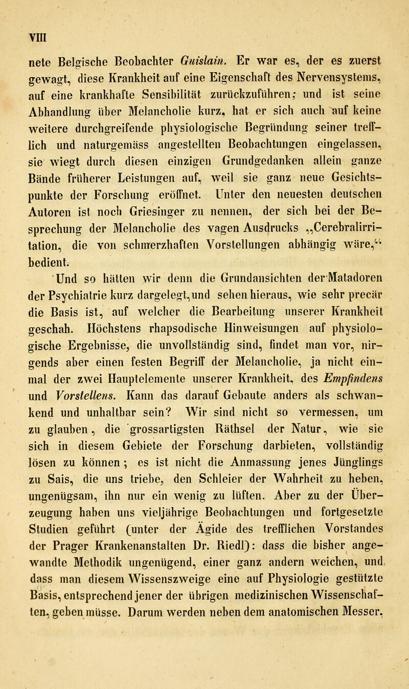 VI« nete Belgische Beobachter Giiislain. Er war es, der es zuerst gewagt, diese Krankheit auf eine Eigenschaft des Nervensystems, auf eine krankhafte Sensibilität zurückzuführen; und ist seine Abhandlung über Melancholie kurz, hat er sich auch auf keine weitere durchgreifende physiologische Begründung seiner treff- lich und naturgemäss angestellten Beobachtungen eingelassen, sie wiegt durch diesen einzigen Grundgedanken allein ganze Bände früherer Leistungen auf, weil sie ganz neue Gesichts- punkte der Forschung eröffnet. Unter den neuesten deutschen Antoren ist noch Griesinger zu nennen, der sich bei der Be- sprechung der Melancholie des vagen Ausdrucks „Cerebralirri- tation, die von scbnierzhaften Vorstellungen abhängig wäre,^*^ bedient. Und so hätten wir denn die Grundansichten derI\Iatadoren der Psychiatrie kurz dargelegt,und sehen hieraus, wie sehr precär die Basis ist, auf welcher die Bearbeitung unserer Krankheit geschah. Höchstens rhapsodische Hinweisungen auf physiolo- gische Ergebnisse, die unvollständig sind, findet man vor, nir- gends aber einen festen Begriff der Melancholie, ja nicht ein- mal der zwei Hauptelemente unserer Krankheit, des Empßndens und Vorstellens. Kann das darauf Gebaute anders als schwan- kend und unhaltbar sein? Wir sind nicht so vermessen, um zu glauben, die 'grossartigsten Räthsel der Natur, wie sie sich in diesem Gebiete der Forschung darbieten, vollständig lösen zu können; es ist nicht die Anmassung jenes Jünglings zu Sais, die uns triebe, den Schleier der Wahrheit zu heben, ungenügsam, ihn nur ein wenig zu lüften. Aber zu der Über- zeugung haben uns vieljährige Beobachtungen und fortgesetzte Studien geführt (unter der Ägide des trefflichen Vorstandes der Prager Krankenanstalten Dr. Riedl): dass die bisher ange- wandte Methodik ungenügend, einer ganz andern weichen, und dass man diesem Wissenszweige eine auf Physiologie gestützte Basis, entsprechend jener der übrigen medizinischen Wissenschaf- ten, geben müsse. Darum werden neben dem anatomischen Messer,