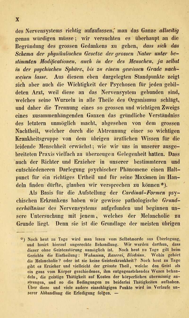 des Nervensystems richtig aufzufassen,' man das Ganze allseitig genau würdigen müsse; wir versuchten es überhaupt an die Begründung des grossen Gedankens zu gehen, dass sich das Schema der physikalischen Gesehe der grossen Natur unter be- stimmten Modißcationen, auch in der des Menschen, ja selbst in der psychischen Sphäre^ bis zu einem gewissen Grade nach- weisen lasse. Aus diesem eben dargelegten Standpunkte zeigt sich aber auch die Wichtigkeit der Psychosen für jeden gebil- deten Arzt, weil diese an das Nervensystem gebunden sind, welches seine Wurzeln in alle Theile des Organismus schlägt, und daher die Trennung eines so grossen und wichtigen Zweigs eines zusammenhängenden Ganzen das gründliche Verständniss des letztern unmöglich macht, abgesehen von dem grossen Nachtheil, welcher durch die Abtrennung einer so wichtigen Krankheitsgruppe von dem übrigen ärztlichen Wissen für die leidende Menschheit erwächst; wie wir uns in unserer ausge- breiteten Praxis vielfach zu überzeugen Gelegenheit hatten. Dass auch der Richter und Erzieher in unserer bestimmteren und entschiedeneren Darlegung psychischer Phänomene einen Halt- punct für ein richtiges Urtheil und für seine Maximen im Han- deln finden dürfte, glauben wir versprechen zu können*}. Als Basis für die Aufstellung der Cardinal-Formen psy- chischen Erkrankens haben wir gewisse pathologische Grund- verhältnisse des Nervensystems aufgefunden und beginnen un- sere Untersuchung mit jenem, welches der Melancholie zu Grunde liegt. Denn sie ist die Grundlage der meisten übrigen ■'^) Noch heut zu Tage wird man lesen vom Selbstmorde aus Überlegung, und basirt hierauf ungerechte Behandlung. Wir werden darthun, dass dieser ohne Geistesstörung unmöglich ist. Noch heut zu Tage gilt beim Gerichte die Eintheilung: Wahnsinn, Raserei, Blödsinn. Wohin gehört die Melancholie? oder ist sie keine Geisteskrankheit? Noch heut zu Tage gibt es Erzieher und vielleicht der grösste Theil, welche den Geist als ein ganz vom Körper geschiedenes, ihm entgegenstehendes Wesen behan- deln, die geistige Thätigkeit auf Kosten der körperlichen übermässig an- strengen, und so die Bedingungen zu beiderlei Thätigkeiten aufheben. Über diese und viele andere einschlägigen Punkte wird im Verlaufe un- serer Abhandlung die Erledigung folgen. —