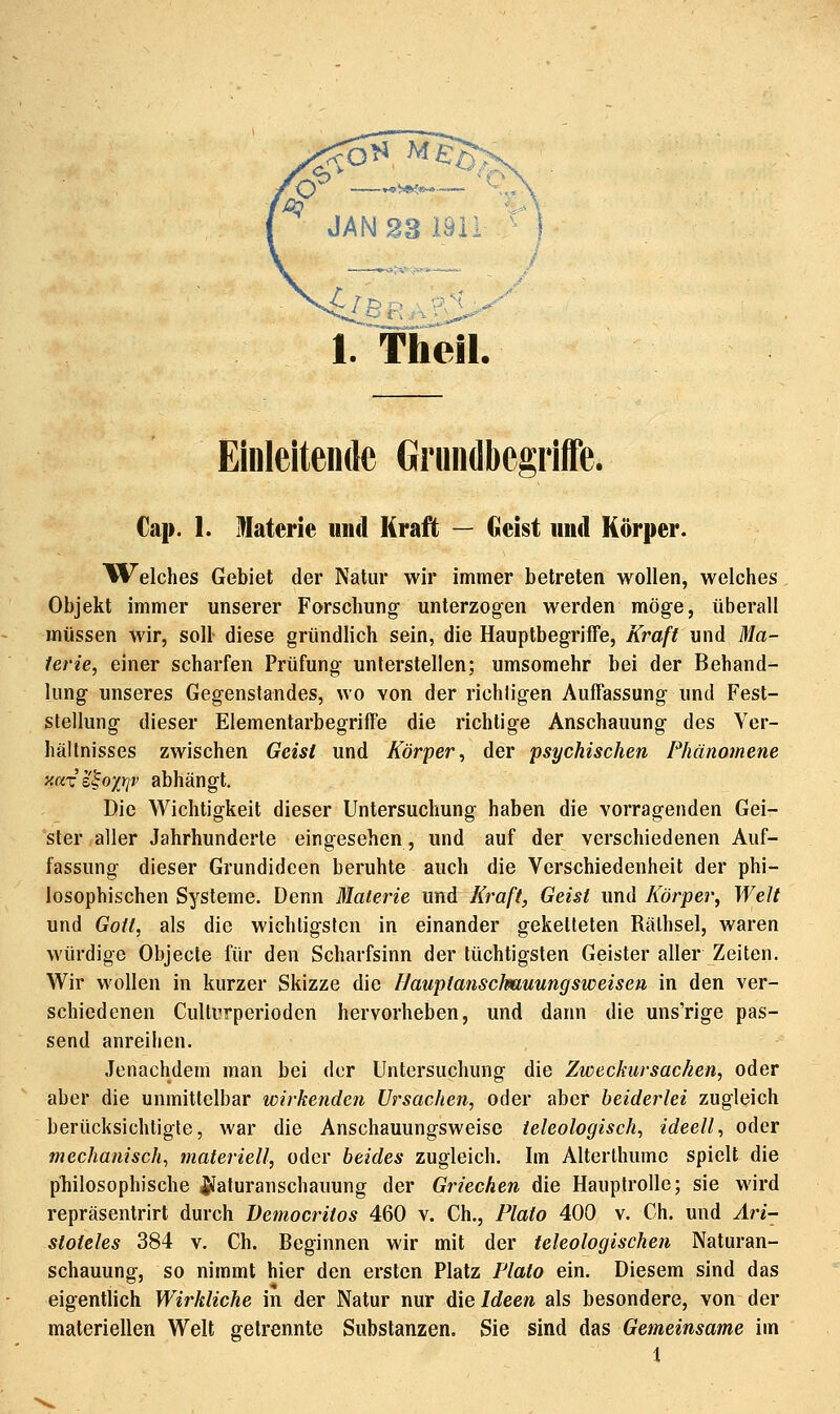 1. Theil. Einleitende Grundbegriffe. Cap. 1. Materie und Kraft — Geist und Körper. lü^elclies Gebiet der Natur wir immer betreten wollen, welches Objekt immer unserer Forschung unterzogen werden möge, überall müssen wir, soll diese gründlich sein, die Hauptbegriffe, Kraft und Ma- terie, einer scharfen Prüfung unterstellen; umsomehr bei der Behand- lung unseres Gegenstandes, wo von der richligen Auffassung und Fest- stellung dieser Elementarbegriffe die richtige Anschauung des Yer- hällnisses zwischen Geist und Körper, der psychischen Phänomene xaxz^oyjqv abhängt. Die Wichtigkeit dieser Untersuchung haben die vorragenden Gei- ster aller Jahrhunderte eingesehen, und auf der verschiedenen Auf- fassung dieser Grundideen beruhte auch die Verschiedenheit der phi- losophischen Systeme. Denn Materie und Kraft, Geist und Körper, Welt und Gott, als die wichligslcn in einander geketteten Rälhsel, waren würdige Objecle für den Scharfsinn der tüchtigsten Geister aller Zeiten. Wir wollen in kurzer Skizze die Hauptanschauungsweisen in den ver- schiedenen Culturperioden hervorheben, und dann die uns'rige pas- send anreihen. Jenachdem man bei der Untersuchung die Zweckursac/ien, oder aber die unmittelbar wirkenden Ursachen, oder aber beiderlei zugleich berücksichtigte, war die Anschauungsweise teleologisch, ideell, oder mechanisch, materiell, oder beides zugleich. Im Alterlhumc spielt die philosophische ^Jaturanschauung der Griechen die Hauptrolle; sie wird repräsentrirt durch üemocritos 460 v. Gh., Plato 400 v. Ch. und Ari- stoteles 384 V. Ch. Beginnen wir mit der teleologischen Naturan- schauung, so nimmt hier den ersten Platz Plato ein. Diesem sind das eigentlich Wirkliche in der Natur nur ^\e Ideen als besondere, von der materiellen Welt getrennte Substanzen. Sie sind das Gemeinsame im i