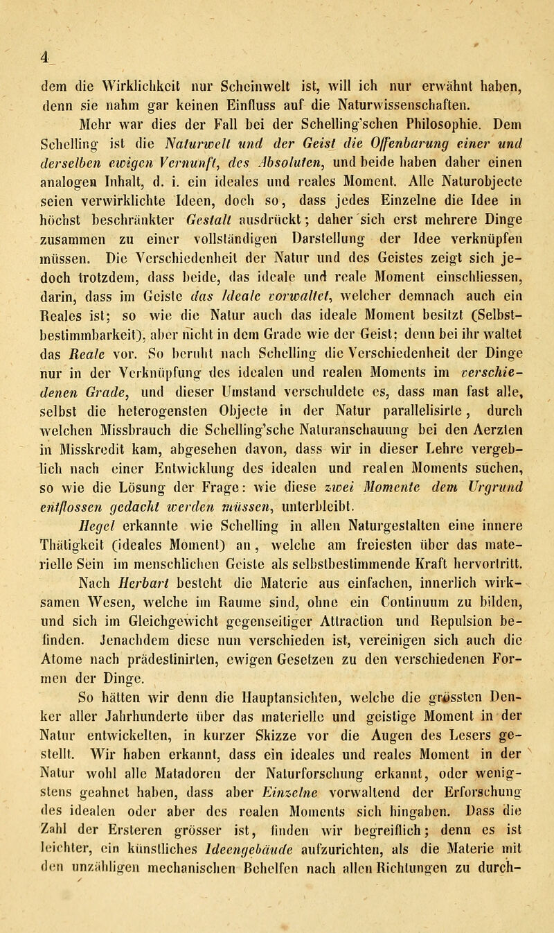 dem die Wirklichkeit nur Scheinwelt ist, will ich nur erwähnt haben, denn sie nahm gar keinen Einfluss auf die Naturwissenschaften. Mehr war dies der Fall bei der Schelling'schen Philosophie. Dem Schelling- ist die Naturwelt und der Geist die Offenbarung einer und derselben ewigen Vernunft, des Absoluten, und beide haben daher einen analogen Inhalt, d. i. ein ideales und reales Moment. Alle Naturobjecte seien verwirklichte Ideen, doch so, dass jedes Einzelne die Idee in höchst beschränkter Gestalt ausdrückt; daher sich erst mehrere Dinge zusammen zu einer vollständigen Darstellung der Idee verknüpfen müssen. Die Verschiedenheil der Natur und des Geistes zeigt sich je- doch trotzdem, dass beide, das ideale und reale Moment einschliessen, darin, dass im Geiste das Ideale vorwaltet, welcher demnach auch ein Reales ist; so wie die Natur auch das ideale Moment besitzt (Selbst- bestimmbarkeit), aber nicht in dem Grade wie der Geist; denn bei ihr waltet das Reale vor. So beruht nach Schelling die Verschiedenheil der Dinge nur in der Verknüpfung des idealen und realen Moments im verschie- denen Grade, und dieser Umstand verschuldete es, dass man fast alle, selbst die heterogensten Objecte in der Natur parallelisirle, durch welchen Missbrauch die Schelling'schc Naluranschauung bei den Aerzten in Misskredit kam, abgesehen davon, dass wir in dieser Lehre vergeb- lich nach einer Entwicklung des idealen und realen Moments suchen, so wie die Lösung der Frage: wie diese zioei Momente dem Urgrund entflossen gedacht werden müssen, unterbleibt. Hegel erkannte wie Schelling in allen Naturgeslalten eine innere Thätigkeit (ideales Moment) an , welche am freiesten über das mate- rielle Sein im menschlichen Geiste als selbstbestimmende Kraft hervorlritt. Nach Herbart besteht die Materie aus einfachen, innerlich wirk- samen Wesen, welche im Räume sind, ohne ein Continuum zu bilden, und sich im Gleichgewicht gegenseitiger Attraction und Repulsion be- finden. Jenachdem diese nun verschieden ist, vereinigen sich auch die Atome nach prädeslinirlen, ewigen Gesetzen zu den verschiedenen For- men der Dinge. So hätten wir denn die Hauptansichlen, welche die gr^ssten Den- ker aller Jahrhunderte über das materielle und geistige Moment in der Natur entwickelten, in kurzer Skizze vor die Augen des Lesers ge- stellt. Wir haben erkannt, dass ein ideales und reales Moment in der ^ Natur wohl alle Matadoren der Nalurforschung erkannt, oder wenig- stens geahnet haben, dass aber Einzelne vorwallend der Erforschung des idealen oder aber des realen Moments sich hingaben. Dass die Zahl der Ersteren grösser ist, finden wir begreiflich; denn es ist leichler, ein künstliches Ideengebäude aufzurichten, als die Materie mit den unzähligen mechanischen Behelfen nach allen Richtungen zu durch-