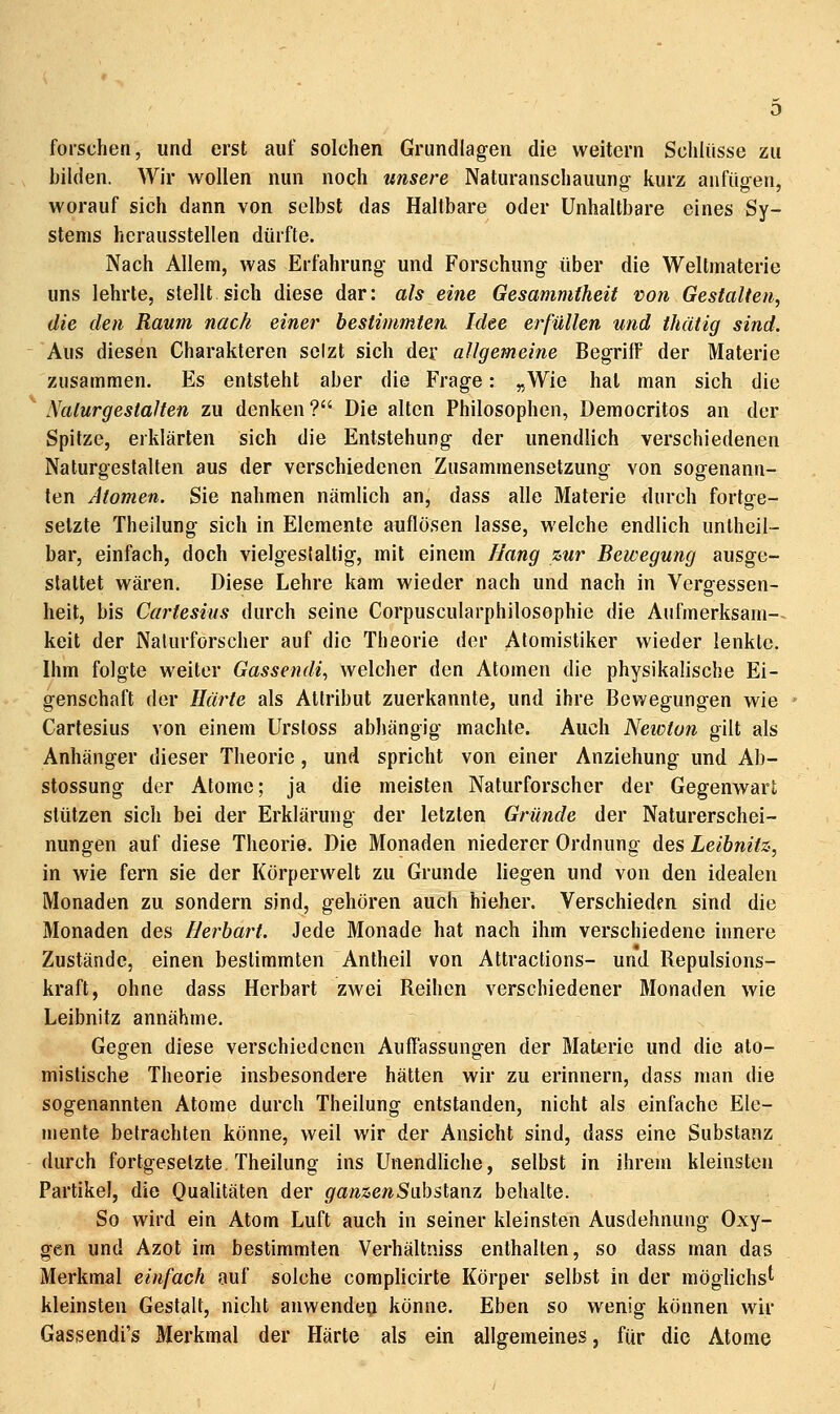 forschen, und erst auf solchen Grundlagen die weitern Schlüsse zu bilden. Wir wollen nun noch unsere Naturanschauung kurz anfügen, worauf sich dann von selbst das Haltbare oder Unhaltbare eines Sy- stems herausstellen dürfte. Nach Allem, was Erfahrung und Forschung über die Weltmaterie uns lehrte, stellt sich diese dar: als eine Gesammtheit von Gestalten, die den Raum nach einer bestimmten Idee erfüllen und thätig sind. Aus diesen Charakteren selzt sich der allgemeine BegrilF der Materie zusammen. Es entsteht aber die Frage: „Wie hat man sich die ' Nalurgestalten zu denken ? Die alten Philosophen, Democritos an der Spitze, erklärten sich die Entstehung der unendlich verschiedenen Naturgestalten aus der verschiedenen Zusammensetzung von sogenann- ten Atomen. Sie nahmen nämlich an, dass alle Materie durch fortge- setzte Theilung sich in Elemente auflösen lasse, welche endlich untheil- bar, einfach, doch vielgeslaltig, mit einem Bang zur Bewegung ausge- stattet wären. Diese Lehre kam wieder nach und nach in Vergessen- heit, bis Cartesius durch seine Corpuscularphilosophie die Aufmerksam- keit der Naturforscher auf die Theorie der Atomistiker wieder lenkte. Ihm folgte weiter Gassendi, welcher den Atomen die physikalische Ei- genschaft der i/aWe als Attribut zuerkannte, und ihre Bewegungen wie Cartesius von einem Urstoss abhängig machte. Auch Newton gilt als Anhänger dieser Theorie , und spricht von einer Anziehung und Ab- stossung der Atome; ja die meisten Naturforscher der Gegenwart stützen sich bei der Erklärung der letzten Gründe der Naturerschei- nungen auf diese Theorie. Die Monaden niederer Ordnung des Leibnitz, in wie fern sie der Körperwelt zu Grunde liegen und von den idealen Monaden zu sondern sind, gehören auch hieher. Verschieden sind die Monaden des Herbart. Jede Monade hat nach ihm verschiedene innere Zustände, einen bestimmten Antheil von Attraclions- und Repulsions- kraft, ohne dass Herbart zwei Reihen verschiedener Monaden wie Leibnitz annähme. Gegen diese verschiedenen AuITassungen der Materie und die ato- misfische Theorie insbesondere hätten wir zu erinnern, dass man die sogenannten Atome durch Theilung entstanden, nicht als einfache Ele- mente betrachten könne, weil wir der Ansicht sind, dass eine Substanz durch fortgesetzte Theilung ins Unendliche, selbst in ihrem kleinsten Partikel, die Oualitäten der ganzenSixhsldixvz behalte. So wird ein Atom Luft auch in seiner kleinsten Ausdehnung Oxy- gcn und Azot im bestimmten Verhältniss enthalten, so dass man das Merkmal einfach auf solche complicirte Körper selbst in der möglichst' kleinsten Gestalt, nicht anwende^ könne. Eben so wenig können wir Gassendi's Merkmal der Härte als ein allgemeines, für die Atome