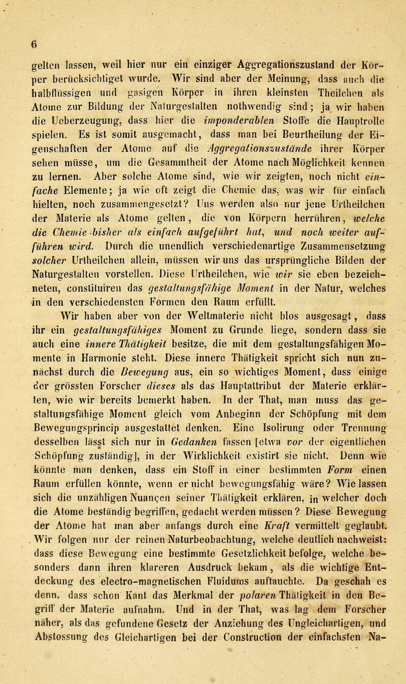 gelten lassen, weil hier nur ein einziger Aggregatioriszusland der Kör- per berücksichtiget wurde. Wir sind aber der Meinung, dass auch die halbflüssigen und gasigen Körper in ihren kleinsten Theilchen als Atome zur Bildung der Nalurgeslalten nothwendig sind; ja wir haben die Ueberzeugung, dass hier die imponderablen Stoffe die Hauptrolle spielen. Es ist somit ausgemacht, dass man bei Beurtheilung der Ei- genschaften der Atome auf die Aggregatiofiszustände ihrer Körper sehen müsse, um die Gesammtheit der Atome nach Möglichkeit kennen zu lernen. Aber solche Atome sind, wie wir zeigten, noch nicht ein- fache Elemente; ja wie oft zeigt die Chemie das. was wir für einfach hielten, noch zusammengesetzt? Uns werden also nur jene Urlheilchen der Materie als Atome gellen, <[[& von Körpern herrühren, welche die Chemie bisher als einfach aufgeführt hat, und noch weiter auf- führen wird. Durch die unendlich verschiedenartige Zusammensetzung solcher Urlheilchen allein, müssen wir uns das ursprüngliche Bilden der Naturgestalten vorstellen. Diese Urlheilchen, wie icir sie eben bezeich- neten, conslituiren das gestaltungsfähige Moment in der Natur, welches in den verschiedensten Formen den Raum erfüllt. Wir haben aber von der Weltmaterio nicht blos ausgesagt, dass ihr ein gestaltungsfähiges Moment zu Grunde liege, sondern dass sie auch eine innere Thätigkeit besitze, die mit dem gestaltungsfähigen Mo- mente in Harmonie steht. Diese innere Thäligkeit spricht sich nun zu- nächst durch die Bewegung aus, ein so wichtiges Moment, dass einige der grössten Forscher dieses als das Hauptattribut der Materie erklär- ten, wie wir bereits bemerkt haben. In der That, man muss das ge- staltungsfähige Moment gleich vom Anbeginn der Schöpfung mit dem Bewegungsprincip ausgestattet denken. Eine Isolirung oder Trennung desselben lässt sich nur in Gedanken fassen [etwa vor der eigentlichen Schöpfung zuständig], in der Wirklichkeit existirt sie nicht. Denn wie könnte man denken, dass ein Stoff in einer bestimmten Form einen Raum erfüllen könnte, wenn er nicht bewegungsfähig wäre? Wie lassen sich die unzähligen Nuangen seiner Thäligkeit erklären, in welcher doch die Atome beständig begriffen, gedacht werden müssen ? Diese Bewegung der Atome hat man aber anfangs durch eine Kraft vermittelt geglaubt. .Wir folgen nur der reinen Naturbeobachtung, welche deutlich nachweist: dass diese Bewegung eine bestimmte Gesetzlichkeit befolge, welche be- sonders dann ihren klareren Ausdruck bekam, als die wichtige Ent- deckung des electro-magnetischen Fluidums auftauchte. Da geschah es denn, dass schon Kant das Merkmal der polaren Thäligkeit in den Be- griff der Materie aufnahm. Und in der That, was lag dem Forscher näher, als das gefundene Gesetz der Anziehung des Ungleichartigen, und Abstossung des Gleichartigen bei der Construction der einfachsten Na-