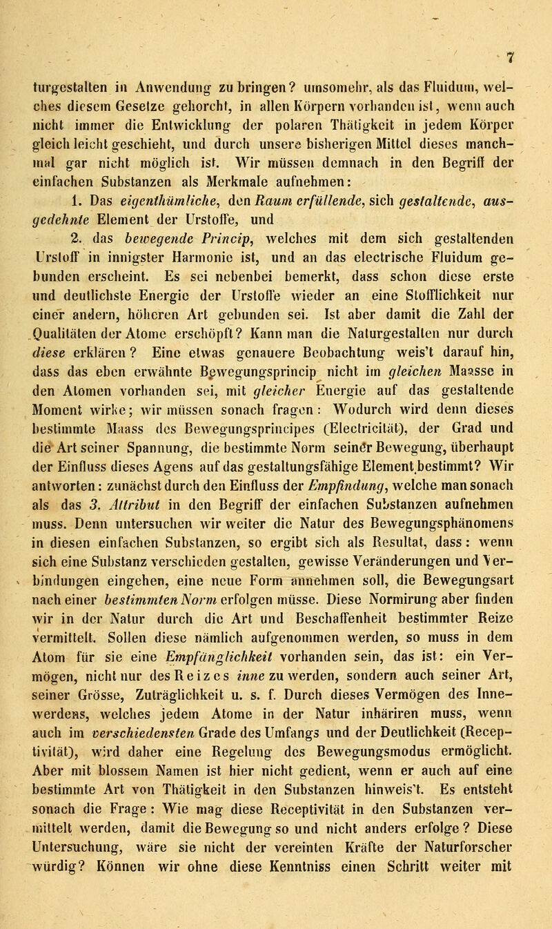 tiirgestalten in Anwendung- zubringen? umsomelir, als das Fluidum, wel- ches diesem Gesetze gehorcht, in allen Körpern vorhanden ist, wenn auch nicht immer die Entwicklung der polaren Thätigkeit in jedem Körper gleich leicht geschieht, und durch unsere bisherigen Mittel dieses manch- mal gar nicht möglich ist. Wir müssen demnach in den Begriff der einfachen Substanzen als Merkmale aufnehmen: 1. Das eigenthürnliche, den Raum erfüllende, sich gestaltende, aus- gedehnte Element der UrstolFe, und 2. das bewegende Princip, welches mit dem sich gestaltenden Urslüff in innigster Harmonie ist, und an das electrische Fluidum ge- bunden erscheint. Es sei nebenbei bemerkt, dass schon diese erste und deutlichste Energie der UrstolFe wieder an eine StolTlichkeit nur einer andern, höheren Art gebunden sei. Ist aber damit die Zahl der Qualilälen der Atome erschöpft? Kann man die Nalurgestallen nur durch diese erklären ? Eine etwas genauere Beobachtung weis't darauf hin, dass das eben erwähnte Bpwegungsprincip^ nicht im gleichen Maasse in den Atomen vorhanden sei, mit gleicher Energie auf das gestaltende Moment wirke; wir müssen sonach fragen: Wodurch wird denn dieses bestimmte Maass des Bewegungsprincipes (Electricilät), der Grad und die Art seiner Spannung, die bestimmte Norm seinör Bewegung, überhaupt der Einfluss dieses Agens auf das gestaltungsfähige Element bestimmt? Wir antworten: zunächst durch den Einfluss der Empfindung, welche man sonach als das 3, Attribut in den BegrilF der einfachen Substanzen aufnehmen muss. Denn untersuchen wir weiter die Natur des Bewegungsphänomens in diesen einfachen Substanzen, so ergibt sich als Resultat, dass: wenn sich eine Substanz verschieden gestalten, gewisse Veränderungen und Ver- bindungen eingehen, eine neue Form annehmen soll, die Bewegungsart nach einer bestimmten Norm erfolgen müsse. Diese Normirung aber finden wir in der Natur durch die Art und Beschaff'enheit bestimmter Reize vermittelt. Sollen diese nämlich aufgenommen werden, so muss in dem Atom für sie eine Empfänglichkeit vorhanden sein, das ist: ein Ver- mögen, nicht nur des Reiz es mwe zu werden, sondern auch seiner Art, seiner Grösse, Zuträglichkeit u. s. f. Durch dieses Vermögen des Inne- werdcHS, welches jedem Atome in der Natur inhäriren muss, wenn auch im verschiedensten Grade des Umfangs und der Deutlichkeit (Recep- tivität), wird daher eine Regelung des Bewegungsmodus ermöglicht. Aber mit blossem Namen ist hier nicht gedient, wenn er auch auf eine bestimmte Art von Thätigkeit in den Substanzen hinweiset. Es entsteht sonach die Frage : Wie mag diese Receptivität in den Substanzen ver- mittelt werden, damit die Bewegung so und nicht anders erfolge ? Diese Untersuchung, wäre sie nicht der vereinten Kräfte der Naturforscher würdig? Können wir ohne diese Kenntniss einen Schritt weiter mit