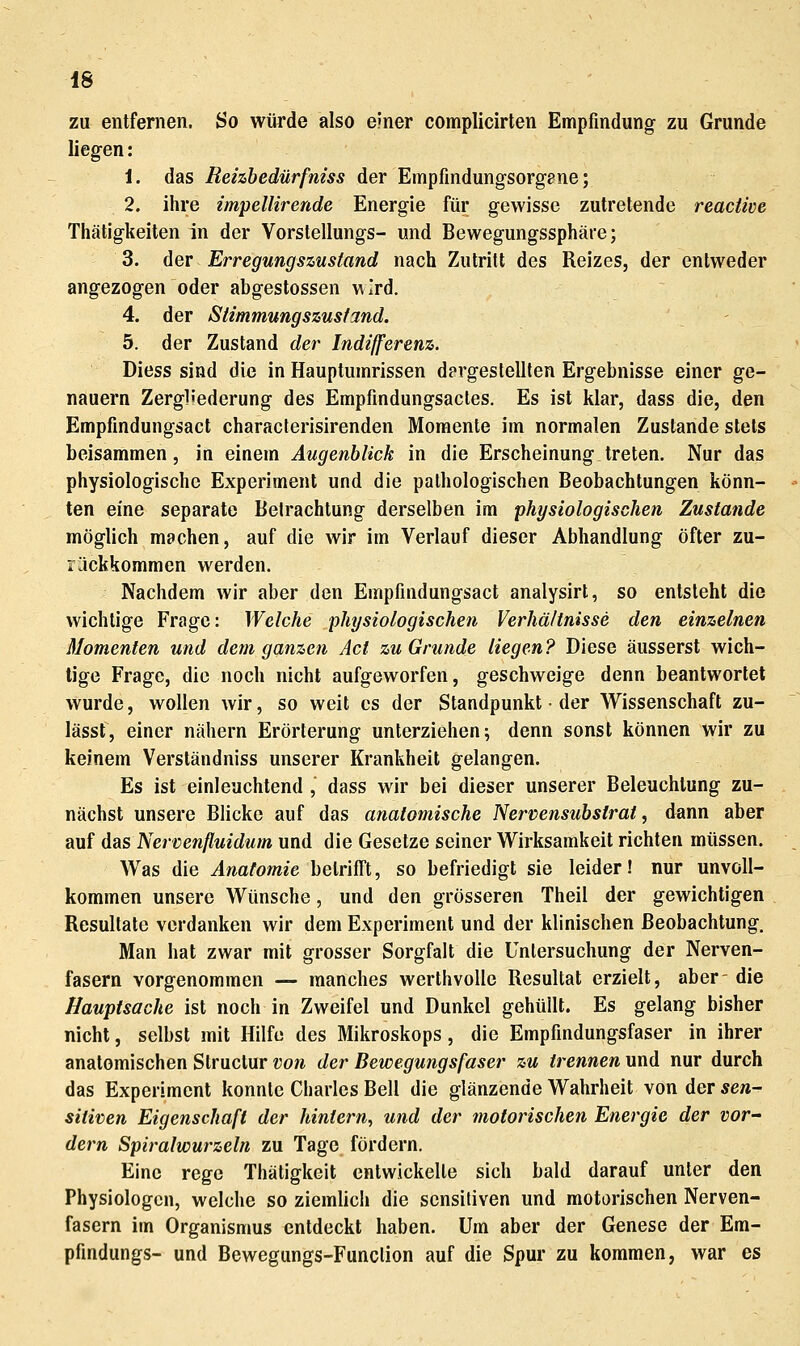 zu entfernen. So würde also einer complicirten Empfindung zu Grunde liegen: i. das Rehhedürfniss der Einpfindungsorgane; 2. ihre impellirende Energie für gewisse zutretende reactlve Thätigkeiten in der Vorstellungs- und Bewegungssphäre; 3. der Erregungszusland nach Zutritt des Reizes, der entweder angezogen oder abgestossen wird. 4. der Stimmungszustand. 5. der Zustand der Indifferenz. Diess sind die in Hauptumrissen dergestellten Ergebnisse einer ge- nauem Zergliederung des Empfindungsacles. Es ist klar, dass die, den Empfindungsact characterisirenden Momente im normalen Zustande stets beisammen , in einem Augenblick in die Erscheinung treten. Nur das physiologische Experiment und die pathologischen Beobachtungen könn- ten eine separate Betrachtung derselben im physiologischen Zustande möglich machen, auf die wir im Verlauf dieser Abhandlung öfter zu- rückkommen werden. Nachdem wir aber den Empfindungsact analysirt, so entsteht die wichtige Frage: Welche physiologischen Verhältnisse den einzelnen Momenten und dem ganzen Act zu Grunde liegen? Diese äusserst wich- tige Frage, die noch nicht aufgeworfen, geschweige denn beantwortet wurde, wollen wir, so weit es der Standpunkt • der Wissenschaft zu- lässf, einer nähern Erörterung unterziehen; denn sonst können wir zu keinem Verständniss unserer Krankheit gelangen. Es ist einleuchtend , dass wir bei dieser unserer Beleuchtung zu- nächst unsere Blicke auf das anatomische Nervensubstrat, dann aber auf das Nervenßuidum und die Gesetze seiner Wirksamkeit richten müssen. Was die Anatomie betrifft, so befriedigt sie leider! nur unvoll- kommen unsere Wünsche, und den grösseren Theil der gewichtigen Resultate verdanken wir dem Experiment und der klinischen Beobachtung. Man hat zwar mit grosser Sorgfalt die Untersuchung der Nerven- fasern vorgenommen — manches werthvoUe Resultat erzielt, aber- die Hauptsache ist noch in Zweifel und Dunkel gehüllt. Es gelang bisher nicht, selbst mit Hilfe des Mikroskops, die Empfindungsfaser in ihrer anatomischen Structur vo7i der Bewegungsfaser zu trennen und nur durch das Experiment konnte Charles Bell die glänzende Wahrheit von der sen- sitiven Eigenschaft der hintern^ und der motorischen Energie der vor~ dem Spiralwurzeln zu Tage fördern. Eine rege Thätigkeit entwickelte sich bald darauf unter den Physiologen, welche so ziemlich die sensitiven und motorischen Nerven- fasern im Organismus entdeckt haben. Um aber der Genese der Em- pfindungs- und Bewegungs-Funclion auf die Spur zu kommen, war es