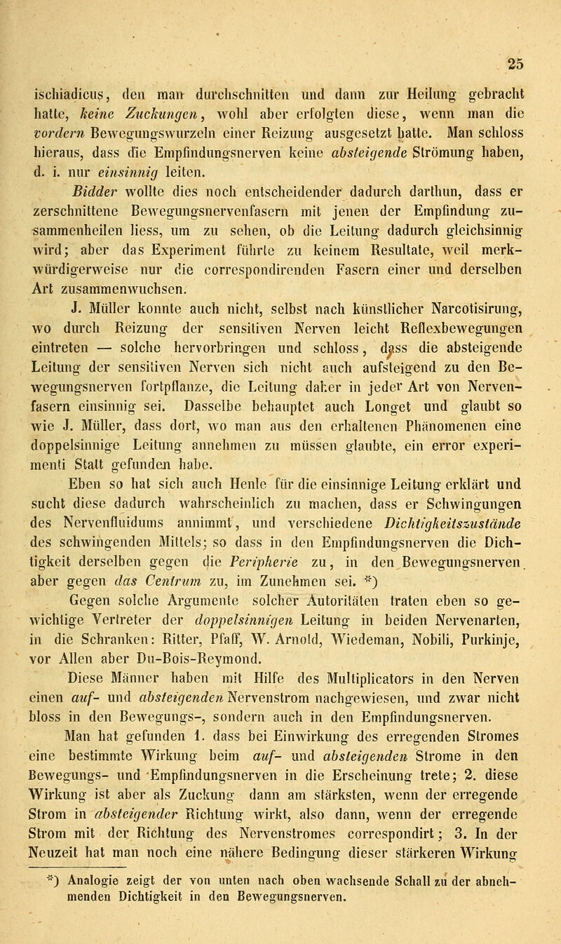 ischiadicus, den raait durchschnitten und dann zur Heilung gebracht halle, keifte Zuckungen, wohl aber erfolgten diese, wenn man die vordem Bewegungswurzeln einer Reizung ausgesetzt hatte. Man schloss hieraus, dass die Empfindungsnerven keine absteigende Strömung haben, d. i. nur einsinnig leiten. Bidder wollte dies noch entscheidender dadurch darthun, dass er zerschnittene Bewegungsnervenfasern mit jenen der Empfindung zu- sammenheilen Hess, um zu sehen, ob die Leitung dadurch gleichsinnig wird; aber das Experiment führte zu keinem Resultate, weil merk- würdigerweise nur die correspondirenden Fasern einer und derselben Art zusammenwuchsen. J. Müller konnte auch nicht, selbst nach künstlicher Narcotisirung, wo durch Reizung der sensitiven Nerven leicht Reflexbewegungen eintreten — solche hervorbringen und schloss, dass die absteigende Leitung der sensitiven Nerven sich nicht auch aufsteigend zu den Be- wegungsnerven fortpflanze, die Leitung daher in jeder Art von Nerven- fasern einsinnig sei. Dasselbe behauptet auch Longet und glaubt so wie J. Müller, dass dort, wo man aus den erhaltenen Phänomenen eine doppelsinnige Leitung annehmen zu müssen glaubte, ein error experi- menti Statt gefunden habe. Eben so hat sich auch Henle für die einsinnige Leitung erklärt und sucht diese dadurch wahrscheinlich zu machen, dass er Schwingungen des Nervenfluidums annimmt, und verschiedene Dichtigkeitszustände des schwingenden Mittels; so dass in den Empfindungsnerven die Dich- tigkeit derselben gegen die Peripherie zu, in den Bewegungsnerven aber gegen das Cenirum 7a\, im Zunehmen sei. '') Gegen solche Argumente solcher Autoritäten traten eben so ge- wichtige Vertreter der doppelsinnigen Leitung in beiden Nervenarten, in die Schranken: Ritter, PfafF, W. Arnold, Wiedeman, Nobiii, Purkinje, vor Allen aber Du-Bois-Reymond. Diese Männer haben mit Hilfe des Mulliplicators in den Nerven einen auf- und absteigenden Nervenstrom nachgewiesen, und zwar nicht bloss in den Bewegungs-, sondern auch in den Empfmdungsnerven. Man hat gefunden 1. dass bei Einwirkung des erregenden Stromes eine bestimmte Wirkung beim auf- und absteigenden Strome in den Bewegungs- und 'Empfindungsnerven in die Erscheinung trete; 2. diese Wirkung ist aber als Zuckung dann am stärksten, wenn der erregende Strom in absteigender Richtung Avirkt, also dann, wenn der erregende Strom mit der Richtung des Nervenstromes correspondirt; 3. In der Neuzeit hat man noch eine nähere Bedingung dieser stärkeren Wirkung ■) Analogie zeigt der von unten nach oben wachsende Schall zu der abneh- menden Dichtigkeit in den Bewegungsnerven.