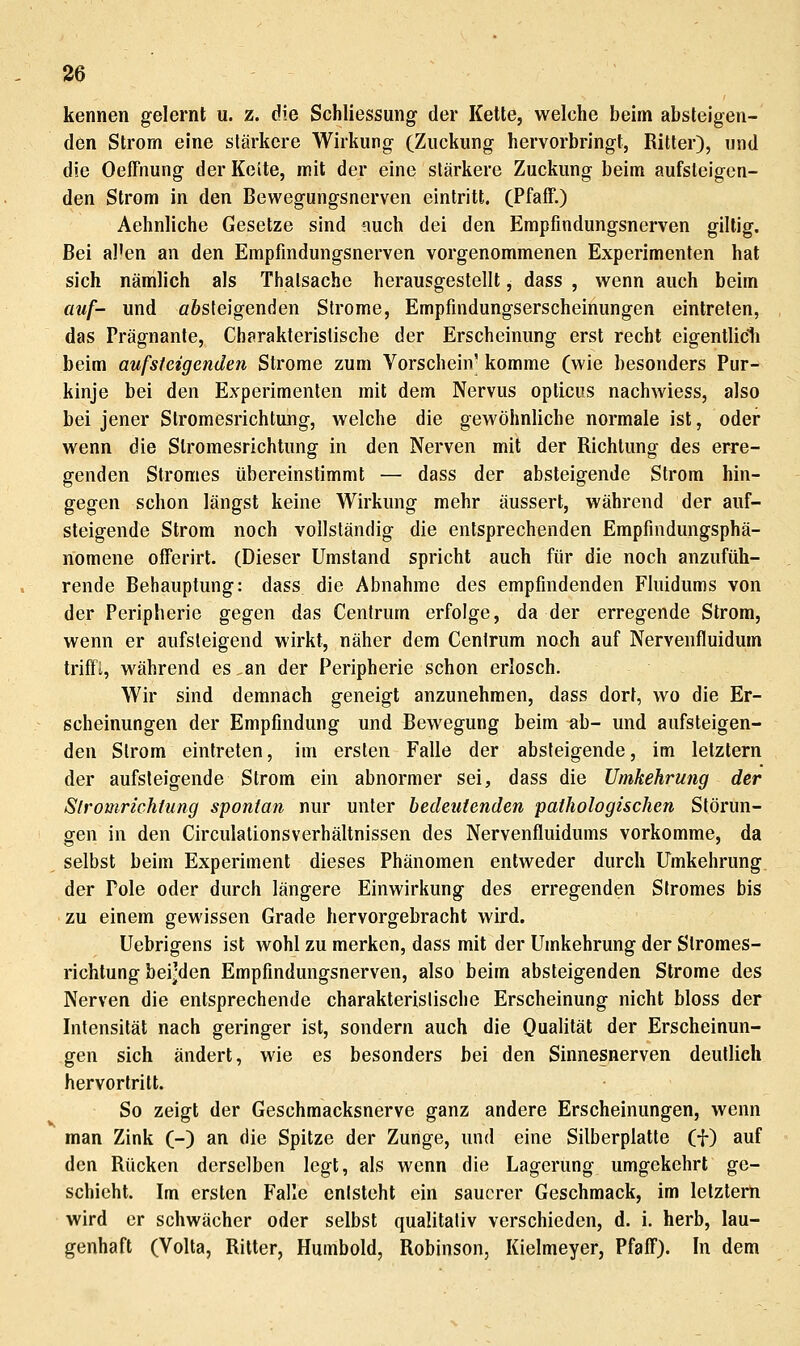 kennen gelernt u. z. die Schliessung der Kette, welche beim absteigen- den Strom eine stärkere Wirkung (Zuckung hervorbringt, Ritter), und die Oeffnung der Keite, mit der eine stärkere Zuckung beim aufsteigen- den Strom in den Bewegungsnerven eintritt. (Pfaff.) Aehnliche Gesetze sind auch dei den Empfmdungsnerven giltig. Bei al'en an den Empfmdungsnerven vorgenommenen Experimenten hat sich nämlich als Thalsache herausgestellt, dass , wenn auch beim atif- und öösfeigenden Strome, Empfindungserscheinungen eintreten, das Prägnante, Charakteristische der Erscheinung erst recht eigentlidi beim aufsteigenden Strome zum Vorschein' komme (wie besonders Pur- kinje bei den Experimenten mit dem Nervus opticus nachwiess, also bei jener Stromesrichtung, welche die gewöhnliche normale ist, oder wenn die Slromesrichtung in den Nerven mit der Richtung des erre- genden Stromes übereinstimmt — dass der absteigende Strom hin- gegen schon längst keine Wirkung mehr äussert, während der auf- steigende Strom noch vollständig die entsprechenden Empfindungsphä- nomene offerirt. (Dieser Umstand spricht auch für die noch anzufüh- rende Behauptung: dass die Abnahme des empfindenden Fluidums von der Peripherie gegen das Centrum erfolge, da der erregende Strom, wenn er aufsteigend wirkt, näher dem Cenlrum noch auf Nervenfluidum triff!, während es .an der Peripherie schon erlosch. Wir sind demnach geneigt anzunehmen, dass dort, wo die Er- scheinungen der Empfindung und Bewegung beim ab- und aufsteigen- den Strom eintreten, im ersten Falle der absteigende, im letztern der aufsteigende Strom ein abnormer sei, dass die Umkehrung der Slromrichtung spontan nur unter bedeutenden pathologischen Störun- gen in den Circulationsverhältnissen des Nervenfluidums vorkomme, da selbst beim Experiment dieses Phänomen entweder durch ITmkehrung der Pole oder durch längere Einwirkung des erregenden Stromes bis zu einem gewissen Grade hervorgebracht wird. Uebrigens ist wohl zu merken, dass mit der Umkehrung der Stromes- richtung beijden Empfindungsnerven, also beim absteigenden Strome des Nerven die entsprechende charakterislische Erscheinung nicht bloss der Intensität nach geringer ist, sondern auch die Qualität der Erscheinun- gen sich ändert, wie es besonders bei den Sinnesnerven deutlich hervortritt. So zeigt der Geschmacksnerve ganz andere Erscheinungen, wenn man Zink (-) an die Spitze der Zunge, und eine Silberplatte (f) auf den Rücken derselben legt, als wenn die Lagerung umgekehrt ge- schieht. Im ersten Falle enisteht ein sauerer Geschmack, im lelzterti wird er schwächer oder selbst qualitativ verschieden, d. i. herb, lau- genhaft (Volta, Ritter, Humbold, Robinson, Kielmeyer, Pfaff). In dem