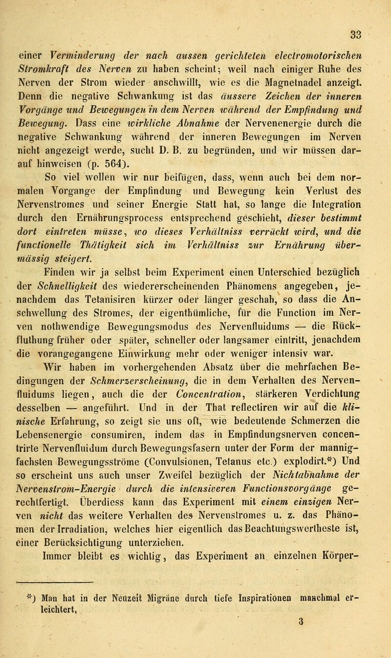 einer Verminderung der nach aussen gerichteten electromoiorischen Stromkraft des Nerven zu haben scheint; weil nach einiger Ruhe des Nerven der Strom wieder anschwillt, wie es die Magnetnadel anzeigt. Denn die negative Schwankung ist das äussere Zeichen der inneren Vorgänge und Bewegungeit in dem Nerven während der Empfindung und Bewegung. Dass eine icirkliche Abnahme der Nervenenergie durch die negative Schwankung während der inneren Bewegungen im Nerven nicht angezeigt werde, sucht D. B. zu begründen, und wir müssen dar- auf hinweisen (p. 564). So viel wollen wir nur beifügen, dass, vvenn auch bei dem nor- malen Vorgange der Empfindung und Bewegung kein Verlust des Nervenstromes und seiner Energie Statt hat, so lange die Integration durch den Ernährungsprocess entsprechend geschieht, dieser bestimmt dort eintreten müsse, wo dieses Verhältniss verrückt wird, und die functionelle Thätigkeit sich im Verhältniss zur Ernährung über massig steigert. Finden wir ja selbst beim Experiment einen Unterschied bezüglich der Schnelligkeit des wiedererscheinenden Phänomens angegeben, je- nachdem das Tetanisiren kürzer oder länger geschah, so dass die An- schwellung des Stromes, der eigenthümliche, für die Function im Ner- ven nothwendige Bewegungsmodus des Nervenfluidums — die Rtick- fluthung früher oder später, schneller oder langsamer einiritt, jenachdem die vorangegangene Einwirkung mehr oder weniger intensiv war. Wir haben im vorhergehenden Absatz über die mehrfachen Be- dingungen der Schmerzerscheinung, die in dem Verhalten des Nerven- fluidums liegen, auch die der Concenlraiion, stärkeren Verdichtung desselben — angeführt. Und in der That reflectiren wir auf die kli- nische Erfahrung, so zeigt sie uns oft, wie bedeutende Schmerzen die Lebensenergie consumiren, indem das in Empfindungsnerven concen- trirte Nervenfluidum durch Bewegungsfasern unter der Form der mannig- fachsten Bewegungsströme (Convulsionen, Tetanus etc.) explodirt.*) Und so erscheint uns auch unser Zweifel bezüglich der Nichtabnahme der Nervenstrom-Energie durch die intensiveren Functionsvorgänge ge- rechtfertigt. Überdiess kann das Experiment mit einem einzigen Ner- ven nicht das weitere Verhalten des Nervenstromes u. z. das Phäno- men der Irradiation, welches hier eigenthch das Beachtungswerlheste ist, einer Berücksichtigung unterziehen. Immer bleibt es wichtig, das Experiment an, einzelnen Körper- '■) Man hat in der Neuzeit Migräne durch tiefe Inspirationen maHchmal er- leichtert, 3