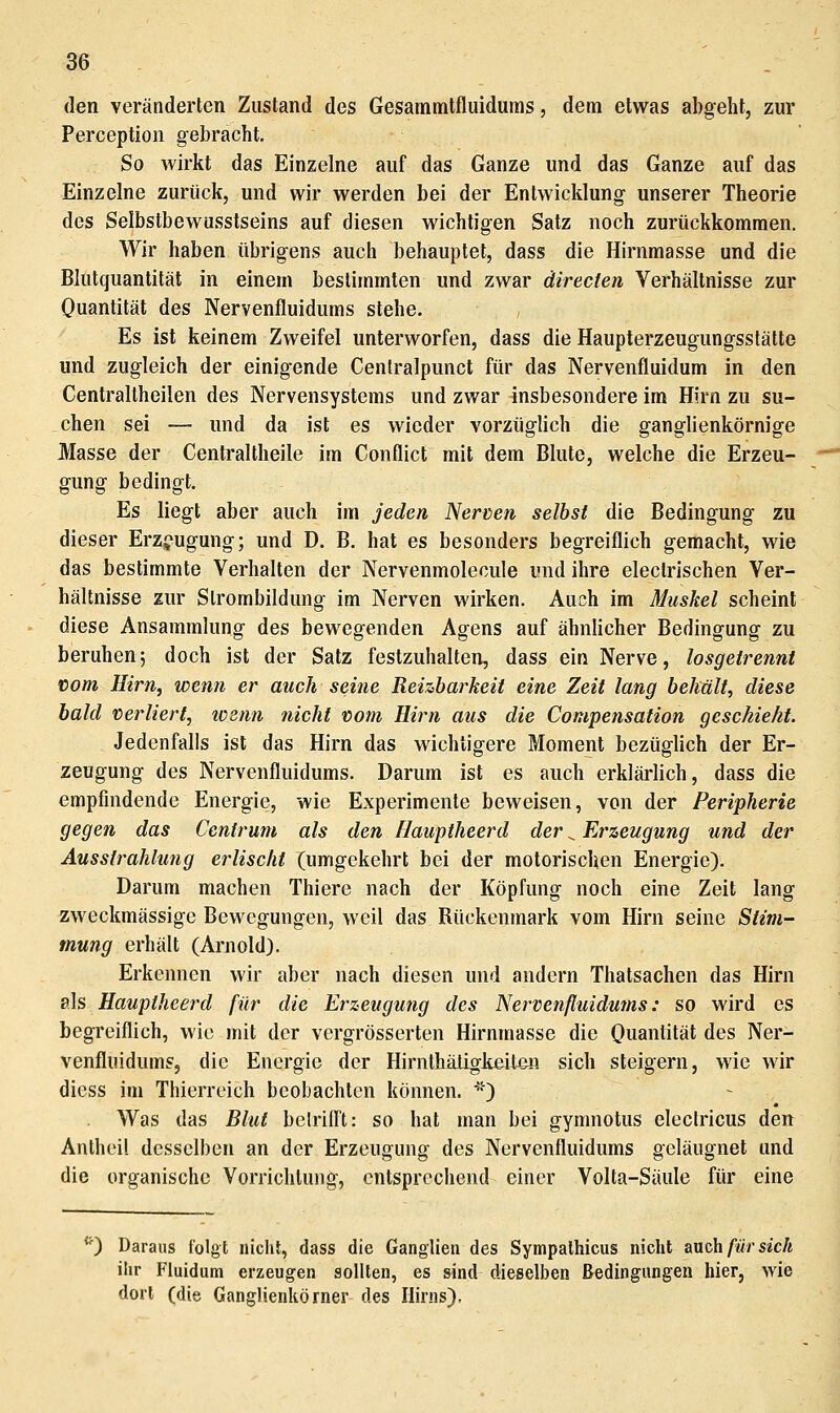 den veränderten Zustand des Gesammtfluidums, dem etwas abgeht, zur Perception gebracht. So wirkt das Einzelne auf das Ganze und das Ganze auf das Einzelne zurück, und wir werden bei der Entwicklung unserer Theorie des Selbstbewusstseins auf diesen wichtigen Satz noch zurückkommen. Wir haben übrigens auch behauptet, dass die Hirnmasse und die Blutquantität in einem bestimmten und zwar directen Verhältnisse zur Quantität des Nervenfluidums stehe. Es ist keinem Zweifel unterworfen, dass die Haupterzeugungsstätte und zugleich der einigende Cenlralpunct für das Nervenfluidum in den Centraltheilen des Nervensystems und zwar insbesondere im Hirn zu su- chen sei — und da ist es wieder vorzüglich die ganglienkörnige Masse der Centraltheile im Conflict mit dem Blute, welche die Erzeu- gung bedingt. Es liegt aber auch im jeden Nerven selbst die Bedingung zu dieser Erzeugung; und D. B. hat es besonders begreiflich gemacht, wie das bestimmte Verhalten der Nervenmolecule und ihre electrischen Ver- hältnisse zur Strombildung im Nerven wirken. Auch im Muskel scheint diese Ansammlung des bewegenden Agens auf ähnlicher Bedingung zu beruhen 5 doch ist der Satz festzuhalten, dass ein Nerve, losgetrennt vom Hirn, wenn er auch seine Reizbarkeit eine Zeit lang behält, diese bald verliert, losnn nicht vom Hirn aus die Compensation geschieht. Jedenfalls ist das Hirn das wichtigere Moment bezüglich der Er- zeugung des Nervenfluidums. Darum ist es auch erklärlich, dass die empfindende Energie, wie Experimente beweisen, von der Peripherie gegen das Cenfrum als den Hauptheerd der ^ Erzeugung und der Ausstrahlung erlischt (umgekehrt bei der motorischen Energie). Darum machen Thiere nach der Köpfung noch eine Zeit lang zweckmässige Bewegungen, weil das Rückenmark vom Hirn seine Stim- mung erhält (Arnold). Erkennen wir aber nach diesen und andern Thatsachen das Hirn als Hauptheerd für die Erzeugung des Nervenfluidums: so wird es begreiflich, wie mit der vergrösserten Hirnmasse die Ouantität des Ner- venfluidums, die Energie der Hirnthäügiieito« sich steigern, wie wir dicss im Thierreich beobachten können. '') Was das Blut belrifft: so hat man bei gymnotus eleclricus den Anthcil desselben an der Erzeugung des Nervenfluidums geläugnet und die organische Vorrichtung, entsprechend einer Volla-Säule für eine *^) Daraus folgt nicht, dass die Ganglien des Sympathicus nicht auch/wrsicA ihr Fiuidum erzeugen sollten, es sind dieselben Bedingungen hier, wie dort (die Ganglienkörner des Hirns).