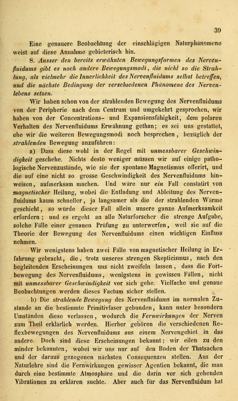 Eine genauere Beobachtung der einschlägigen Naturphänomene weist auf diese Annahme gebieterisch hin. 8. Ausser den bereits erwähnten Bewegungsformen des Nerven- fluidums gibt es noch andere Bewegungsmodi ^ die nicht so die Strah- lung, als vielmehr die Innerlichkeit des JServenßuidums selbst beireffen, und die nächste Bedingung der verschiedenen Phänomene des Nerven- lebens setzen. Wir haben schon von der strahlenden Bewegung des Nervenfluidums von der Peripherie nach dem Centrum und umgekehrt gesprochen, wir haben von der Concenlrations- und Expansionsfähigkeit, dem polaren Verhalten des Nervenfluidums Erwähnung gethan; es sei uns gestaltet, ehe wir die weiteren Bewegungsmodi noch besprechen, bezüglich der strahlenden Bewegung anzuführen: a) Dass diese wohl in der Regel mit unmessbarer Geschwin- digkeit geschehe. Nichts desto weniger müssen wir auf einige patho- logische Nervenzustände, wie sie der spontane Magnetismus ofFerirt, und die auf eine nicht so grosse Geschwindigkeit des Nervenfluidums hin- weisen, aufmerksam machen. Und wäre nur ein Fall constalirt von magnetischer Heilung, wobei die Entladung und Ableitung des Nerven- fluidums kaum schneller, ja langsamer als die der strahlenden Wärme geschieht, so würde dieser Fall allein unsere ganze Aufmerksamkeil erfordern ; und es ergeht an alle Naturforscher die strenge Aufgabe, solche Fälle einer genauen Prüfung zu unterwerfen, weil sie auf die Theorie der Bewegung des Nervenfluidums einen wichtigen Einfluss nehmen. Wir wenigstens haben zwei Fälle von magnetischer Heilung in Er- fahrung gebracht, die, trotz unseres strengen Skepticismus, nach den begleitenden Erscheinungen uns nicht zweifeln lassen, dass die Fort- bewegung des Nervenfluidums, wenigstens in gewissen Fällen, nicht mit unmessbarer Geschwindigkeit vor sich gehe. Vielfache und genaue Beobachtungen werden dieses Factum sicher stellen. b) Die strahlende Betoegung des Nervenfluidums im normalen Zu- stande an die bestimmte Primitivfaser gebunden, kann unter besondern Umständen diese verlassen, wodurch die Fernwirkungen der Nerven zum Theil erklärlich werden. Hierher gehören die verschiedenen Re- flexbewegungen des Nervenfluidums aus einem Nervengebiet in das andere. Doch sind diese Erscheinungen bekannt; wir eilen zu den minder bekannten, wobei wir uns nur auf den Boden der Thatsachen und der daraus gezogenen nächsten Consequenzen stellen. Aus der Naturlehre sind die Fernwirkungen gewisser Agentien bekannt, die man durch eine bestimmte Atmosphäre und die darin vor sich gehenden Vibrationen zu erklären suchte. Aber auch für das Nervenfluidum hat