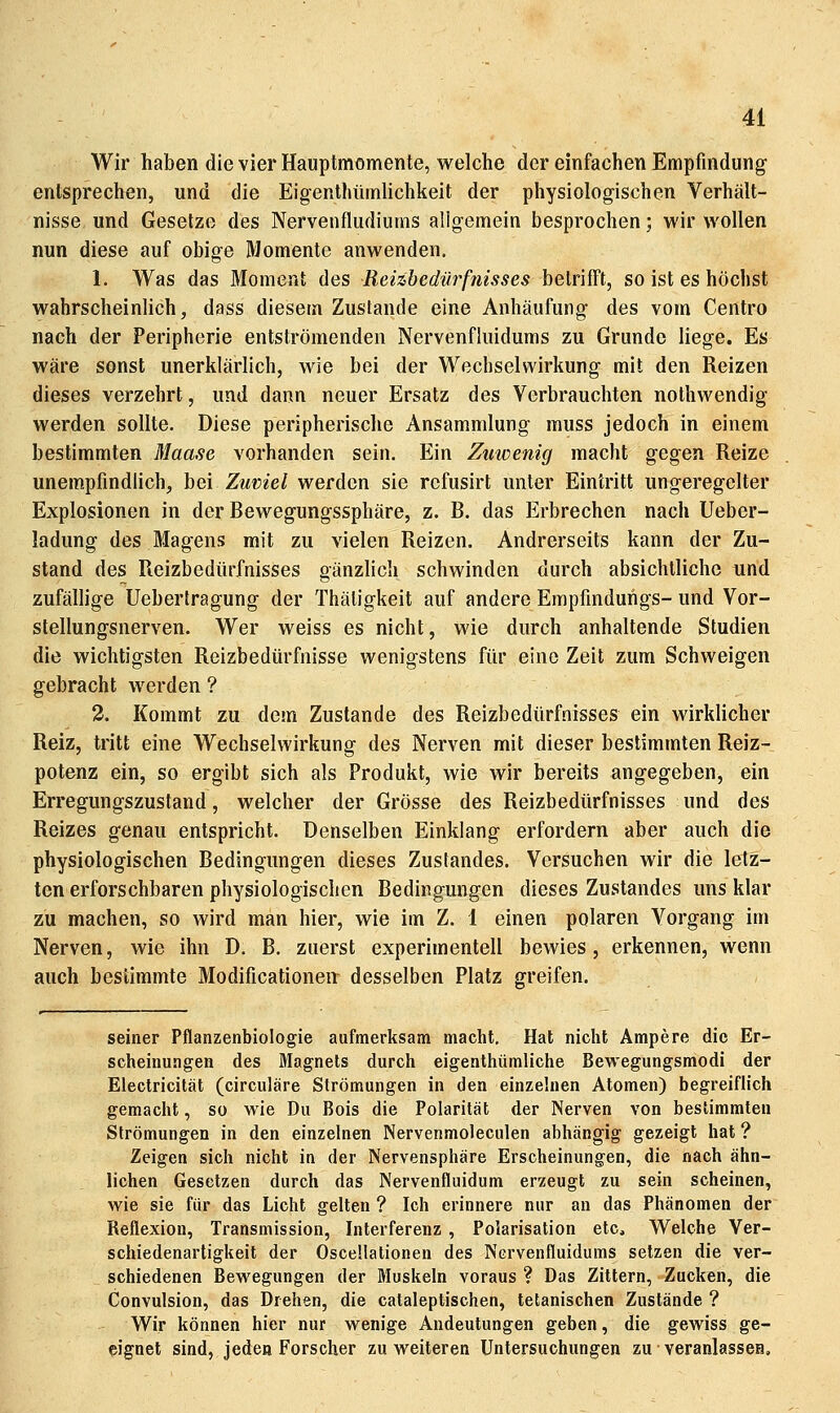 Wir haben die vier Hauptmomenle, welche der einfachen Empfindung entsprechen, und die Eigenthümlichkeit der physiologischen Verhält- nisse und Gesetze des Nervenfludiums aligemein besprochen; wir wollen nun diese auf obige Momente anwenden. 1. Was das Moment des Reizhedürfnisses betrifft, so ist es höchst wahrscheinlich, dass diesem Zustande eine Anhäufung des vom Centro nach der Peripherie entströmenden Nervenfluidums zu Grunde liege. Es wäre sonst unerklärlich, wie bei der Wechselwirkung mit den Reizen dieses verzehrt, und dann neuer Ersatz des Verbrauchten nothwendig werden sollte. Diese peripherische Ansammlung muss jedoch in einem bestimmten Maase vorhanden sein. Ein Zuwenig macht gegen Reize unempfindlich, bei Zuviel werden sie refusirt unter Eintritt ungeregelter Explosionen in der Bewegungssphäre, z. B. das Erbrechen nach Ueber- ladung des Magens mit zu vielen Reizen. Andrerseits kann der Zu- stand des Reizbedürfnisses gänzlich schwinden durch absichtliche und zufällige Uebertragung der Thäligkeit auf andere Empfindungs- und Vor- stellungsnerven. Wer weiss es nicht, wie durch anhaltende Studien die wichtigsten Reizbedürfnisse wenigstens für eine Zeit zum Schweigen gebracht werden ? 3. Kommt zu dem Zustande des Reizbedürfnisses ein wirklicher Reiz, tritt eine Wechselwirkung des Nerven mit dieser bestimmten Reiz- potenz ein, so ergibt sich als Produkt, wie wir bereits angegeben, ein Erregungszustand, welcher der Grösse des Reizbedürfnisses und des Reizes genau entspricht. Denselben Einklang erfordern aber auch die physiologischen Bedingungen dieses Zustandes. Versuchen wir die letz- ten erforschbaren physiologischen Bedingungen dieses Zustandes uns klar zu machen, so wird man hier, wie im Z. 1 einen polaren Vorgang im Nerven, wie ihn D, B. zuerst experimentell bewies, erkennen, wenn auch bestimmte Modificationen desselben Platz greifen. seiner Pflanzenbiologie aufmerksam macht. Hat nicht Ampere die Er- scheinungen des Magnets durch eigenthümliche Bewegungsmodi der Electricität (circuläre Strömungen in den einzelnen Atomen) begreiflich gemacht, so wie Du Bois die Polarität der Nerven von bestimmten Strömungen in den einzelnen Nervenmoleculen abhängig gezeigt hat ? Zeigen sich nicht in der Nervensphäre Erscheinungen, die nach ähn- lichen Gesetzen durch das Nervenfluidum erzeugt zu sein scheinen, wie sie für das Licht gelten ? Ich erinnere nur an das Phänomen der Reflexion, Transmission, Interferenz, Polarisation etc. Welche Ver- schiedenartigkeit der Oscellationen des Nervenfluidums setzen die ver- schiedenen Bewegungen der Muskeln voraus ? Das Zittern, Zucken, die Convulsion, das Drehen, die cataleptischen, tetanischen Zustände ? Wir können hier nur wenige Andeutungen geben, die gewiss ge- eignet sind, jeden Forscher zu weiteren Untersuchungen zu veranlasscH,