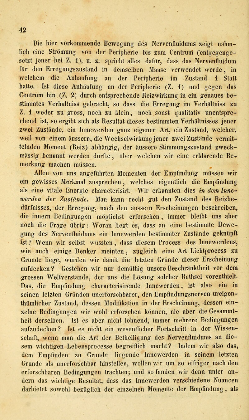 43 Die hier vorkommende Bewegung des Nervenfluidums zeigt nähm- lich eine Strömung von der Peripherie bis zum Cenlruni (entgegenge- setzt jener bei Z. 1), u. z. spricht alles dafür, dass das Nervenfluidum für den Erregungszustand in demselben Maase verwendet werde, in welchem die Anhäufung an der Peripherie im Zustand 1 Stall hatte. Ist diese Anhäufung an der Peripherie (Z. 1) und gegen das Centrum hin (Z. 2) durch entsprechende Reizwirkung in ein genaues be- stimmtes Verhältniss gebracht, so dass die Erregung im Verhältniss zu Z. 1 weder zu gross, noch zu klein, noch sonst qualitativ unentspre- chend ist, so ergibt sich als Resultat dieses bestimmten Verhältnisses jener zwei Zustände, ein Innewerden ganz eigener Art, ein Zustand, welcher, weil von einem äussern, die Wechselwirkung jener zwei Zustände vermit- telnden Moment (Reiz) abhängig, der äussere Stimmungszustand zweck- mässig benannt werden dürfte, über welchen wir eine erklärende Bc-r merkung machen müssen. Allen von uns angeführten Momenten der Empfindung müssen wir ein gewisses Merkmal zusprechen, welches eigentlich die Empfindung als eine vitale Energie characterisirt. Wir erkannten dies in dem Inne- werden der Zustände. Man kann recht gut den Zustand des Reizbe- dürfnisses, der Erregung, nach den äussern Erscheinungen beschreiben, die innern Bedingungen möglichst erforschen, immer bleibt uns aber, noch die Frage übrig: Woran liegt es, dass an eine bestimmte Bewe- gung des Nervenfluidums ein Innewerden bestimmter Zustände geknüpft ist? Wenn wir selbst wüssten, dass diesem Process des Innewerdens, wie auch einige Denker meinten, zugleich eine Art Lichtprocess zu Grunde liege, würden wir damit die letzten Gründe dieser Erscheinung aufdecken? Gestehen wir nur demüthig unsere Beschränktheit vor dem grossen Weltverstande, der uns die Lösung solcher Räthsel vorenthielt. Das, die Empfindung characterisirende Innewerden, ist also ein in seinen letzten Gründen unerforschbarer, den Empfindungsnerven ureigen- thümlicher Zustand, dessen Modifikation in der Erscheinung, dessen ein- zelne Bedingungen wir wohl erforschen können, nie aber die Gesammt- heit derselben. Ist es aber nicht lohnend, immer mehrere Bedingungen aufzudecken? Ist es nicht ein wesentlicher Fortschritt in der Wissen- schaft, wenn man die Art der Betheiligung des Nervenfluidums an die- sem wichtigen Lebensprocesse begreiflich macht? Indem wir also das, dem Empfinden zu Grunde liegende Innewerden in seinem letzten Grunde als unerforschbar hinstellen, wollen wir um so eifriger nach den erforschbaren Bedingungen trachten; und so fanden wir denn unter an- dern das wichtige Resultat, dass das Innewerden verschiedene Nuancen darbietet sowohl bezüglich der einzelnen Momente der Empfindung, als