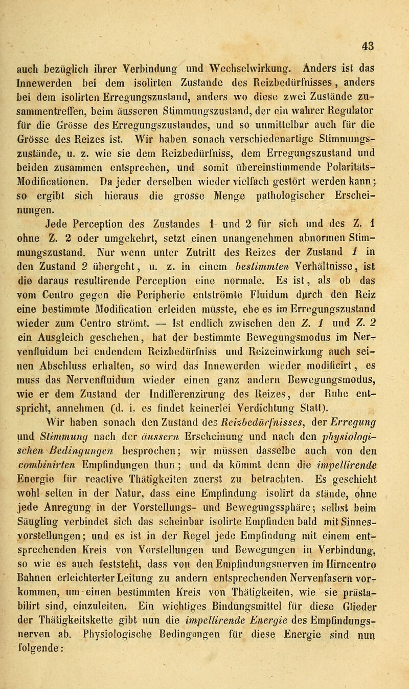 auch bezüglich ihrer Verbindung und Wechselwirkung. Anders ist das Innewerden bei dem isolirten Zustande des Reizbedürfnisses, anders bei dem isolirten Erregungszustand, anders wo diese zwei Zustände zu- sammentreffen, beim äusseren Stimmungszustand, der ein wahrer Regulator für die Grösse des Erregungszustandes, und so unmittelbar auch für die Grösse des Reizes ist. Wir haben sonach verschiedenartige Stimmungs- zustände, u. z. wie sie dem Reizbedürfniss, dem Erregungszustand und beiden zusammen entsprechen, und somit tibereinstimmende Polaritäts- Modificationen. Da jeder derselben wieder vielfach gestört werden kann; so ergibt sich hieraus die grosse Menge pathologischer Erschei- nungen. Jede Perception des Zustandes 1 und 2 für sich und des Z. 1 ohne Z. 3 oder umgekehrt, setzt einen unangenehmen abnormen Stim- mungszustand. Nur wenn unter Zutritt des Reizes der Zustand i in den Zustand 2 übergeht, u. z. in einem bestimmten Verhältnisse, ist die daraus resultirende Perception eine normale. Es ist, als ob das vom Centro gegen die Peripherie entströmte Fluidum durch den Reiz eine bestimmte Modification erleiden müsste, ehe es im Erregungszustand wieder zum Centro strömt. — Ist endlich zwischen den Z. 1 und Z. 2 ein Ausgleich geschehen, hat der bestimmte Bewegungsmodus im Ner- venfluidum bei endendem Reizbedürfniss und Reizeinwirkung auch sei- nen Abschluss erhallen, so wird das Innewerden wieder modificirt, es muss das Nervenfluidum wieder einen ganz andern Bewegungsmodus, wie er dem Zustand der IndifTerenzirung des Reizes, der Ruhe ent- spricht, annehmen (d. i. es findet keinerlei Verdichtung Statt). Wir haben sonach den Zustand des Reizbedürfnisses, der Erregimg und Stimmung nach der äussern Erscheinung und nach den physiologi- schen Bedingungen besprochen; wir müssen dasselbe auch von den combinirten Empfindungen thun; und da kömmt denn die impellirende Energie für reaclive Thätigkeiten zuerst zu betrachten. Es geschieht wohl selten in der Natur, dass eine Empfindung isolirt da stände, ohne jede Anregung in der Vorstellungs- und Bewegungssphäre; selbst beim Säugling verbindet sich das scheinbar isolirte Empfinden bald mit Sinnes- yorstellungen; und es ist in der Regel jede Empfindung mit einem ent- sprechenden Kreis von Vorstellungen und Bewegungen in Verbindung, so wie es auch feststeht, dass von den Empfindungsnerven im Ilirncentro Bahnen erleichterter Leitung zu andern entsprechenden Nervenfasern vor- kommen, um einen bestimmten Kreis von Thätigkeiten, wie sie prästa- bilirt sind, einzuleiten. Ein wichtiges Bindungsmittel für diese Glieder der Thätigkeitskette gibt nun die impellirende Energie des Empfindungs- nerven ab. Physiologische Bedingungen für diese Energie sind nun folgende;