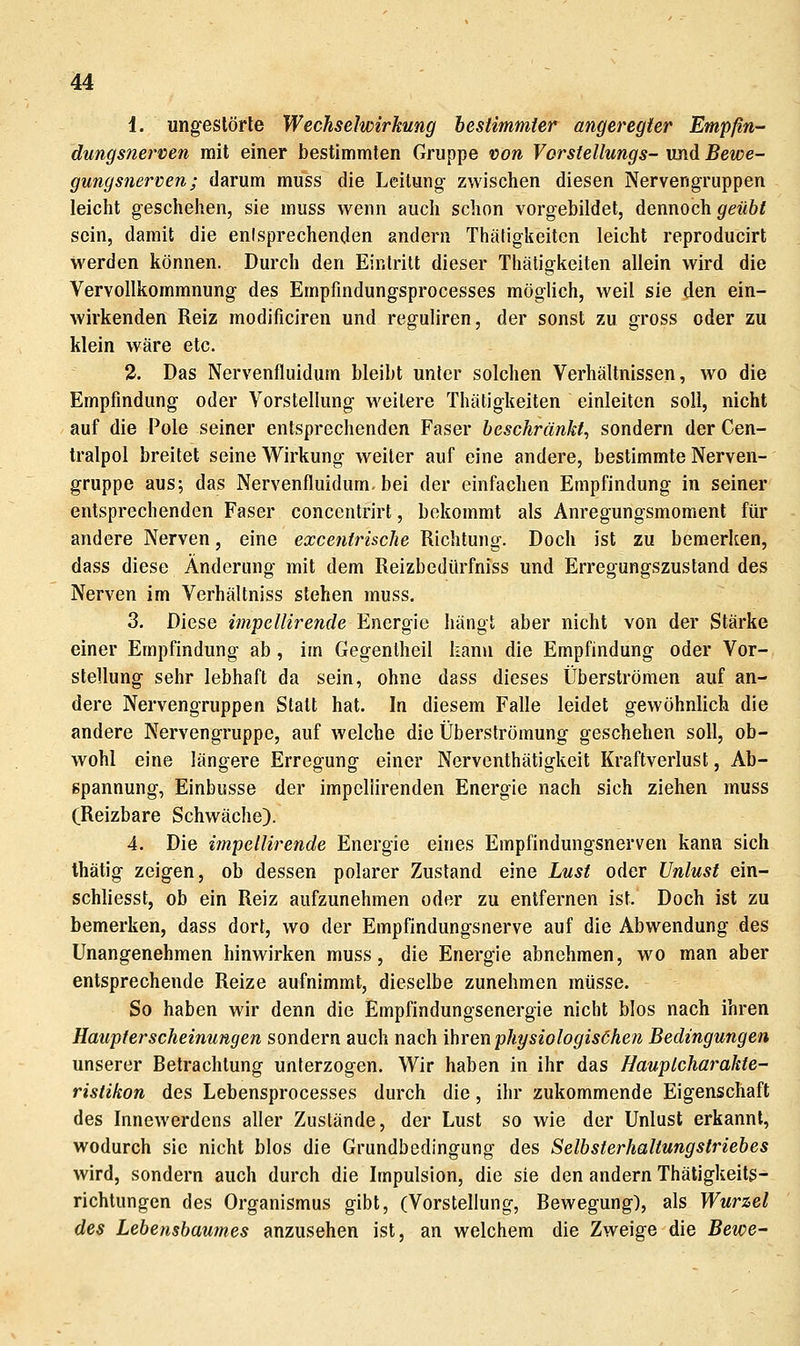 1. ungestörte Wechselwirkung bestimmter angeregter Empßn- dungsnerven mit einer bestimmten Gruppe von Vorstellungs- und Bewe- gungsnerven; darum muss die Leitung zwischen diesen Nervengruppen leicht geschehen, sie muss wenn auch schon vorgebildet, dennoch geübt sein, damit die enisprechenden andern Thätigkeiten leicht reproducirt werden können. Durch den Eintritt dieser Thätigkeiten allein wird die Vervollkommnung des Empfindungsprocesses möglich, weil sie den ein- wirkenden Reiz modificiren und reguliren, der sonst zu gross oder zu klein wäre etc. 2. Das Nervenfluidum bleibt unter solchen Verhältnissen, wo die Empfindung oder Vorstellung weitere Thätigkeiten einleiten soll, nicht auf die Pole seiner entsprechenden Faser beschränkt, sondern der Cen- tralpol breitet seine Wirkung weiter auf eine andere, bestimmte Nerven- gruppe aus; das Nervenfluidum. bei der einfachen Empfindung in seiner entsprechenden Faser concentrirt, bekommt als Anregungsmoment für andere Nerven, eine excenfrische Richtung. Doch ist zu bemerken, dass diese Änderung mit dem Reizbedürfniss und Erregungszustand des Nerven im Verhältniss stehen muss. 3. Diese impellirende Energie hängt aber nicht von der Stärke einer Empfindung ab , im Gegentheil kann die Empfindung oder Vor- stellung sehr lebhaft da sein, ohne dass dieses Überströmen auf an- dere Nervengruppen Statt hat. In diesem Falle leidet gewöhnlich die andere Nervengruppe, auf welche die Überströmung geschehen soll, ob- wohl eine längere Erregung einer Nerventhätigkeit Kraftverlust, Ab- spannung, Einbusse der impellirenden Energie nach sich ziehen muss (Reizbare Schwäche). 4. Die impellirende Energie eines Empfindungsnerven kann sich thätig zeigen, ob dessen polarer Zustand eine Lust oder Unlust ein- schliesst, ob ein Reiz aufzunehmen oder zu entfernen ist. Doch ist zu bemerken, dass dort, wo der Empfindungsnerve auf die Abwendung des Unangenehmen hinwirken muss, die Energie abnehmen, wo man aber entsprechende Reize aufnimmt, dieselbe zunehmen müsse. So haben wir denn die Empfindungsenergie nicht blos nach ihren Haupterscheinungen sondern auch nach ihren physiologisöhen Bedingungen unserer Betrachtung unterzogen. Wir haben in ihr das Hauptcharakte- ristikon des Lebensprocesses durch die, ihr zukommende Eigenschaft des Innewerdens aller Zustände, der Lust so wie der Unlust erkannt, wodurch sie nicht blos die Grundbedingung des Selbsterhaltungstriebes wird, sondern auch durch die Impulsion, die sie den andern Thäligkeits- richlungen des Organismus gibt, (Vorstellung, Bewegung), als Wurzel des Lehensbaumes anzusehen ist, an welchem die Zweige die Bewe-