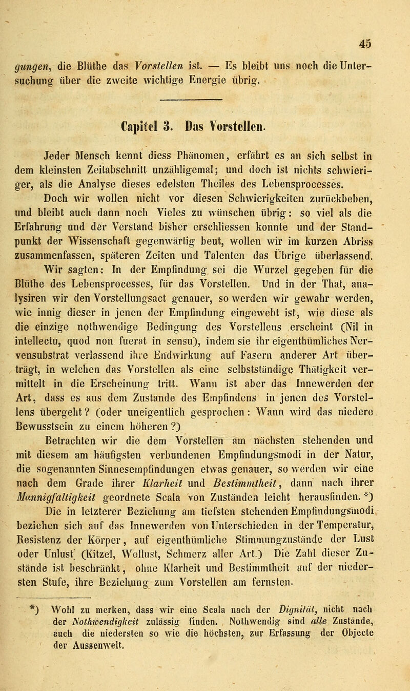 gungen, die Blüthe das Vorstellen ist. — Es bleibt uns noch die Unter- suchung über die zweite wichtig-e Energie übrig. Capitel 3. Das Vorstellen. Jeder Mensch kennt diess Phänomen, erfährt es an sich selbst in dem kleinsten Zeitabschnitt unzähligemal; und doch ist nichts schwieri- ger, als die Analyse dieses edelsten Theiles des Lebensprocesses. Doch wir wollen nicht vor diesen Schwierigkeiten zurückbeben, und bleibt auch dann noch Vieles zu wünschen übrig: so viel als die Erfahrung und der Verstand bisher erschliessen konnte und der Stand- punkt der Wissenschaft gegenwärtig beut, wollen wir im kurzen Abriss zusammenfassen, späteren Zeiten und Talenten das Übrige überlassend. Wir sagten: In der Empfindung, sei die Wurzel gegeben für die Blüthe des Lebensprocesses, für das Vorstellen. Und in der That, ana- lysiren wir den Vorstellungsact genauer, so werden wir gewahr werden, wie innig dieser in jenen der Empfindung eingewebt ist, wie diese als die einzige nothwendige Bedingung des Vorstellens erscheint (Nil in intellectu, quod non fuerat in sensu), indem sie ihr eigenthümliches Ner- vensubstrat verlassend ihre Endwirkung auf Fasern anderer Art über- trägt, in welchen das Vorstellen als eine selbstständige Thätigkeit ver- mittelt in die Erscheinung tritt. Wann ist aber das Innewerden der Art, dass es aus dem Zustande des Empfindens in jenen des Vorstel- lens übergeht ? (oder uneigentlich gesprochen: Wann wird das niedere Bewusstsein zu einem höheren ?) Betrachten wir die dem Vorstellen am nächsten stehenden und mit diesem am häufigsten verbundenen Empfindungsmodi in der Natur, die sogenannten Sinnesempfindungen etwas genauer, so werden wir eine nach dem Grade ihrer Klarheit und Bestimmtheit ^ dann nach ihrer Mannigfaltigkeit geordnete Scala von Zuständen leicht herausfinden.) Die in letzterer Beziehung am tiefsten stehenden Empfindungsmodi, beziehen sich auf das Innewerden von Unterschieden in der Temperatur, Resistenz der Körper, auf eigenthümliche Stimmungzustände der Lust oder Unlust; (Kitzel, Wollust, Schmerz aller Art.) Die Zahl dieser Zu- stände ist beschränkt, ohne Klarheit und Bestimmtheit auf der nieder- sten Stufe, ihre Bezielumg zum Vorstellen am fernsten. *) Wohl zu merken, dass wir eine Scala nach der Dignität, nicht nach d«r Nothwendigkeit zulässig finden. Notliwendig sind alle Zustände, auch die niedersten so wie die höchsten, zur Erfassung der Objecte der Aussenwelt.