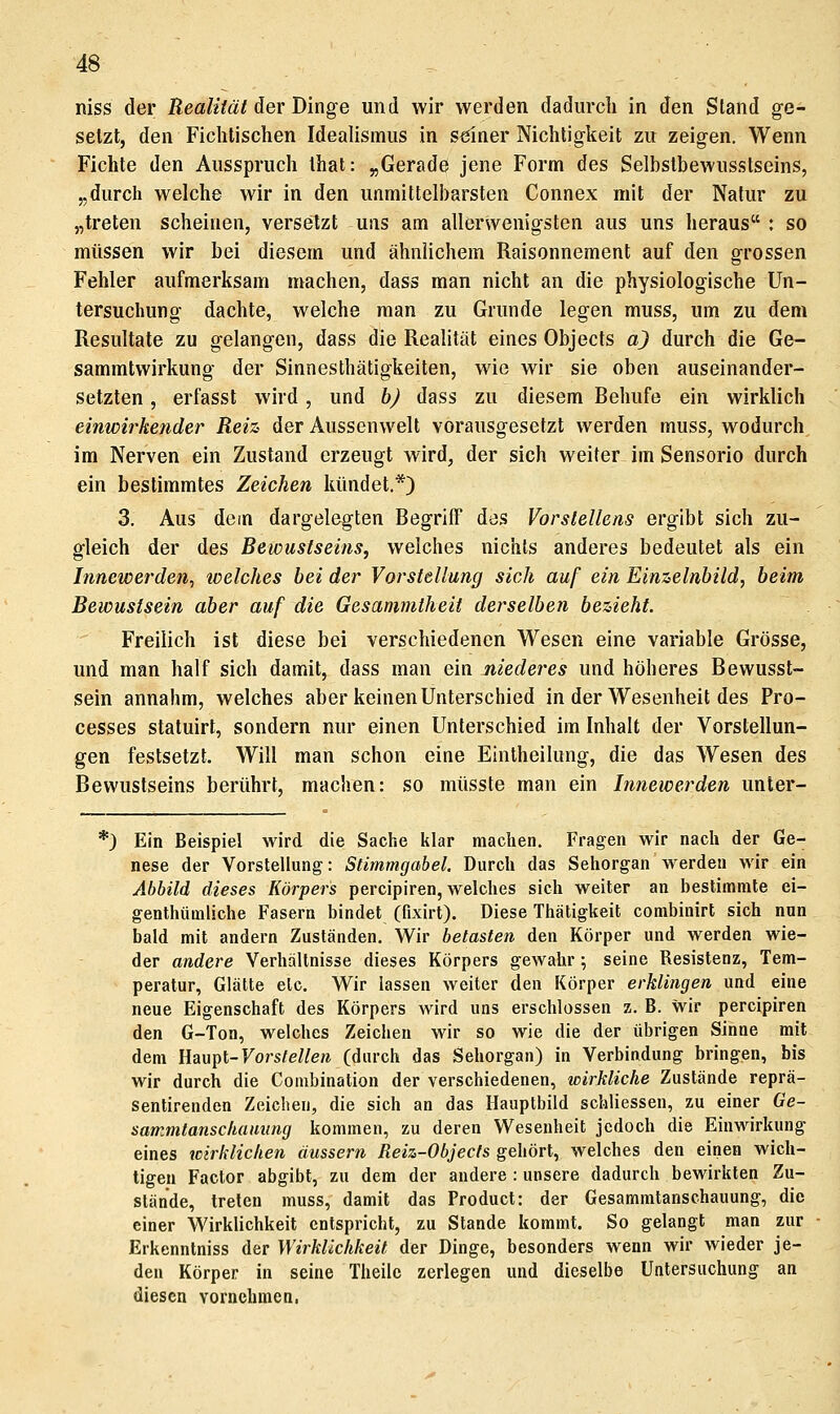 niss der Realität der Dinge und wir werden dadurcli in den Stand ge- setzt, den Fichtischen Idealismus in seiner Nichtigkeit zu zeigen. Wenn Fichte den Ausspruch Ihat: ,,Gerade jene Form des Selbstbewusstseins, „durch welche wir in den unmittelbarsten Connex mit der Natur zu „treten scheinen, versetzt uns am allerwenigsten aus uns heraus : so müssen wir bei diesem und ähnlichem Raisonnement auf den grossen Fehler aufmerksam machen, dass man nicht an die physiologische Un- tersuchung dachte, welche man zu Grunde legen muss, um zu dem Resultate zu gelangen, dass die Realität eines Objects aj durch die Ge- sammtwirkung der Sinnesthätigkeiten, wie wir sie oben auseinander- setzten , erfasst wird, und bj dass zu diesem Behufe ein wirklich einwirkender Reiz der Aussenwelt vorausgesetzt werden muss, wodurch im Nerven ein Zustand erzeugt wird, der sich weiter im Sensorio durch ein bestimmtes Zeichen kündet.*) 3. Aus dem dargelegten Begriff des Vorslellens ergibt sich zu- gleich der des Bewustseins, welches nichts anderes bedeutet als ein Innewerden, loelches hei der Vorstellung sich auf ein Einzelnbild, beim Bewustsein aber auf die Gesammtheit derselben bezieht. Freilich ist diese bei verschiedenen Wesen eine variable Grösse, und man half sich damit, dass man ein niederes und höheres Bewusst- sein annahm, welches aber keinen Unterschied in der Wesenheit des Pro- cesses statuirt, sondern nur einen Unterschied im Inhalt der Vorstellun- gen festsetzt. Will man schon eine Eintheilung, die das Wesen des Bewustseins berührt, machen: so müsste man ein Innewerden unter- *) Ein Beispiel wird die Sache lilar machen. Fragen wir nach der Ge- nese der Vorstellung: Stimmgabel, Durch das Sehorgan werden wir ein Abbild dieses Körpers percipiren, welches sich weiter an bestimmte ei- genthümliche Fasern bindet (fixirt). Diese Thätigkeit combinirt sich nun bald mit andern Zuständen. Wir betasten den Körper und werden wie- der andere Verhältnisse dieses Körpers gewahr •, seine Resistenz, Tem- peratur, Glätte etc. Wir lassen weiter den Körper erklingen und eine neue Eigenschaft des Körpers wird uns erschlossen z. B. wir percipiren den G-Ton, welches Zeichen wir so wie die der übrigen Sinne mit dem Üaupt-Vorstellen (durch das Sehorgan) in Verbindung bringen, bis wir durch die Conibination der verschiedenen, wirkliche Zustände reprä- sentirenden Zeichen, die sich an das Hauptbild schliessen, zu einer Ge- sarr.mtanschauung kommen, zu deren Wesenheit jedoch die Einwirkung eines wirklichen äussern Reiz-Objecfs gehört, welches den einen wich- tigen Factor abgibt, zu dem der andere : unsere dadurch bewirkten Zu- stände, treten muss, damit das Product: der Gesammtanschauung, die einer Wirklichkeit entspricht, zu Stande kommt. So gelangt man zur Erkennlniss der Wirklichkeit der Dinge, besonders wenn wir wieder je- den Körper in seine Theilc zerlegen und dieselbe Untersuchung an diesen vornehmen,