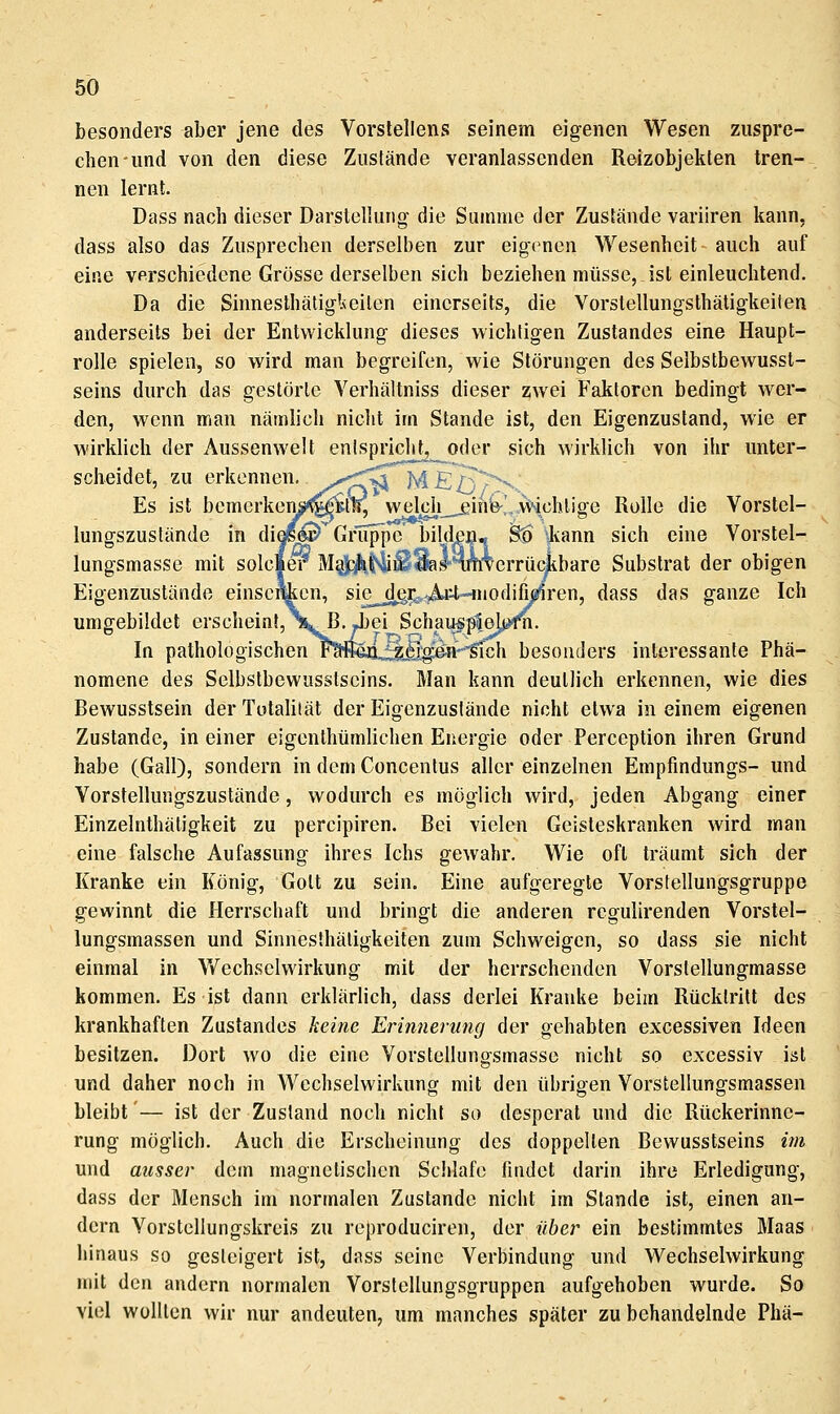 besonders aber jene des Vorstellens seinem eigenen Wesen zuspre- chen und von den diese Zustände veranlassenden Reizobjekten tren- nen lernt. Dass nach dieser Darstellung die Summe der Zustände variiren kann, dass also das Zusprechen derselben zur eigenen Wesenheit auch auf eine verschiedene Grösse derselben sich beziehen müsse, ist einleuchtend. Da die Sinnesthätig'Aciten einerseits, die Vorstellungsthäligkeilen anderseits bei der Entwicklung dieses wichtigen Zustandes eine Haupt- rolle spielen, so wird man begreifen, wie Störungen des Selbstbewusst- seins durch das gestörte Verhältniss dieser zwei Faktoren bedingt wer- den, wenn man nämlich nicht im Stande ist, den Eigenzusland, wie er wirklich der Aussenwelt enlspricht,^oder sich wirklich von ihr unter- scheidet, zu erkennen, ^.-^^^ M£:/v^'^ Es ist bemerkensK^llL welch^ein&^A^chliffe Rolle die Vorstel- lungszustände in dioe^ Gruppe bilden« S:^ ^ann sich eine Vorstel- lungsmasse mit Soleier M^jp^fviiiS^I'nm'verrüc^bare Substrat der obigen Eigenzusländß einscimcn, sie^^r^^it-inodifi^ren, dass das ganze Ich umgebildet erscheinf,\. R. Jjjei Schau«p5.e^f^- In pathologischen l^IejQjjjjfig^'-'sTch besonders interessante Phä- nomene des Selbstbewusslscins. Man kann deutlich erkennen, wie dies Rewusstsein der TotaUfät der Eigenzusfände nicht etwa in einem eigenen Zustande, in einer eigenlhümUchen Energie oder Perception ihren Grund habe (Gall), sondern in dem Concenlus aller einzelnen Empfindungs- und Vorstellungszustände, wodurch es möglich wird, jeden Abgang einer Einzelnthätigkeit zu percipiren. Rei vielen Geisteskranken wird man eine falsche Aufassung ihres Ichs gewahr. Wie oft träumt sich der Kranke ein König, Gott zu sein. Eine aufgeregte Vorstellungsgruppe gewinnt die Herrschaft und bringt die anderen rcgulirenden Vorstel- lungsmassen und Sinnesfhätigkeilen zum Schweigen, so dass sie nicht einmal in Wechselwirkung mit der herrschenden Vorstellungmasse kommen. Es ist dann erklärlich, dass derlei Kranke beim Rücktritt des krankhaften Zustandes keine Erinnerung der gehabten excessiven Ideen besitzen. Dort wo die eine Vorstellung-smasse nicht so excessiv ist und daher noch in Wechselwirkung mit den übrigen Vorstellungsmassen bleibt'— ist der Zustand noch nicht so desperat und die Rückerinne- rung möglich. Auch die Erscheinung des doppelten Rewusstseins im und ausser dem magnetischen Scidafo findet darin ihre Erledigung, dass der Mensch im normalen Zustande nicht im Stande ist, einen an- dern Vorstellungskrcis zu reproduciren, der über ein bestimmtes Maas hinaus so gesteigert ist, dass seine Verbindung und Wechselwirkung mit den andern normalen Vorstellungsgruppen aufgehoben wurde. So viel wollten wir nur andeuten, um manches später zu behandelnde Phä-