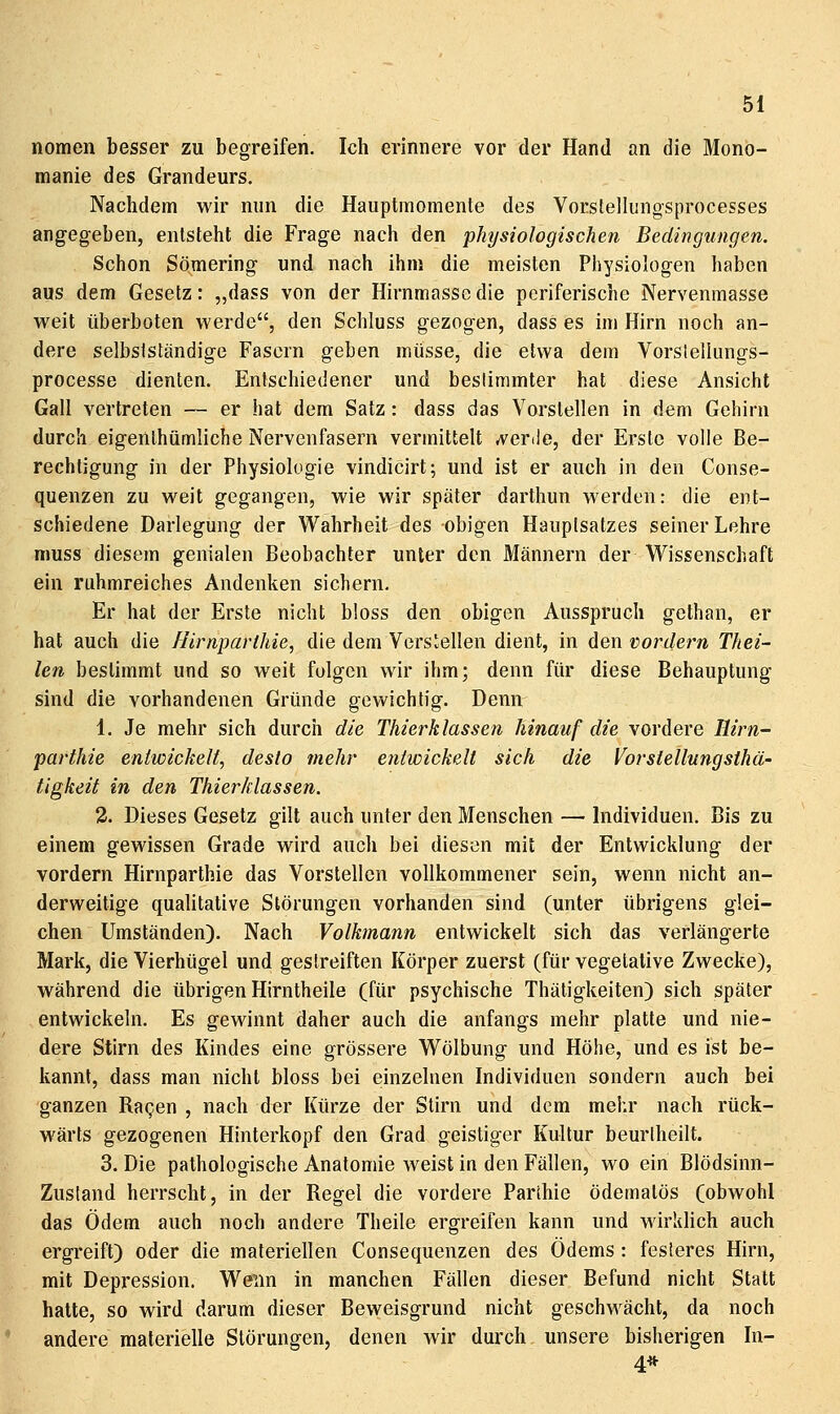 nomen besser zu begreifen. Ich erinnere vor der Hand an die Mono- manie des Grandeurs. Nachdem wir mm die Hauptraomente des Vorstellungsprocesses angegeben, entsteht die Frage nach den physiologischen Bedingungen. Schon Sömering und nach ihm die meisten Physiologen haben aus dem Gesetz: „dass von der Hirnmasse die pcriferische Nervenmasse weit überboten werde, den Schluss gezogen, dass es im Hirn noch an- dere selbslständige Fasern geben müsse, die etwa dem Vorsleilungs- processe dienten. Entschiedener und bestimmter hat diese Ansicht Gall vertreten — er hat dem Satz: dass das Vorstellen in dem Gehirn durch eigenthümliche Nervenfasern vermittelt ^verde, der Erste volle Be- rechtigung in der Physiologie vindicirt; und ist er auch in den Conse- quenzen zu weit gegangen, wie wir später darthun werden: die ent- schiedene Darlegung der Wahrheit des obigen Hauptsatzes seiner Lehre muss diesem genialen Beobachter unter den Männern der Wissenschaft ein ruhmreiches Andenken sichern. Er hat der Erste nicht bloss den obigen Ausspruch gethan, er hat auch die J-Jirnparlhie, die dem Verslellen dient, in den vordem Thei- len bestimmt und so weit folgen wir ihm; denn für diese Behauptung sind die vorhandenen Gründe gewichtig. Denn 1. Je mehr sich durch die Thierklassen hinauf die \ordere Hirn^ parihie entwickelt, desto mehr entwickelt sich die Vorstellungsthä- tigkeit in den Thierklassen. 2. Dieses Gesetz gilt auch unter den Menschen — Individuen. Bis zu einem gewissen Grade wird auch bei diesen mit der Entwicklung der vordem Hirnparthie das Vorstellen vollkommener sein, wenn nicht an- derweitige qualitative Störungen vorhanden sind (unter übrigens glei- chen Umständen). Nach Volkmann entwickelt sich das verlängerte Mark, die Vierhügel und gestreiften Körper zuerst (für vegetative Zwecke), während die übrigen Hirntheile (für psychische Thätigkeiten) sich später entwickeln. Es gewinnt daher auch die anfangs mehr platte und nie- dere Stirn des Kindes eine grössere Wölbung und Höhe, und es ist be- kannt, dass man nicht bloss bei einzelnen Individuen sondern auch bei ganzen Ra^en , nach der Kürze der Stirn und dem mehr nach rück- wärts gezogenen Hinterkopf den Grad geistiger Kultur beurlheilt. 3. Die pathologische Anatomie weist in den Fällen, wo ein Blödsinn- Zustand herrscht, in der Regel die vordere Parthie ödematös (obwohl das Ödem auch noch andere Theile ergreifen kann und wirklich auch ergreift) oder die materiellen Consequenzen des Ödems : fesleres Hirn, mit Depression. Wenn in manchen Fällen dieser Befund nicht Statt hatte, so wird darum dieser Beweisgrund nicht geschwächt, da noch andere materielle Störungen, denen wir durch unsere bisherigen In- 4*