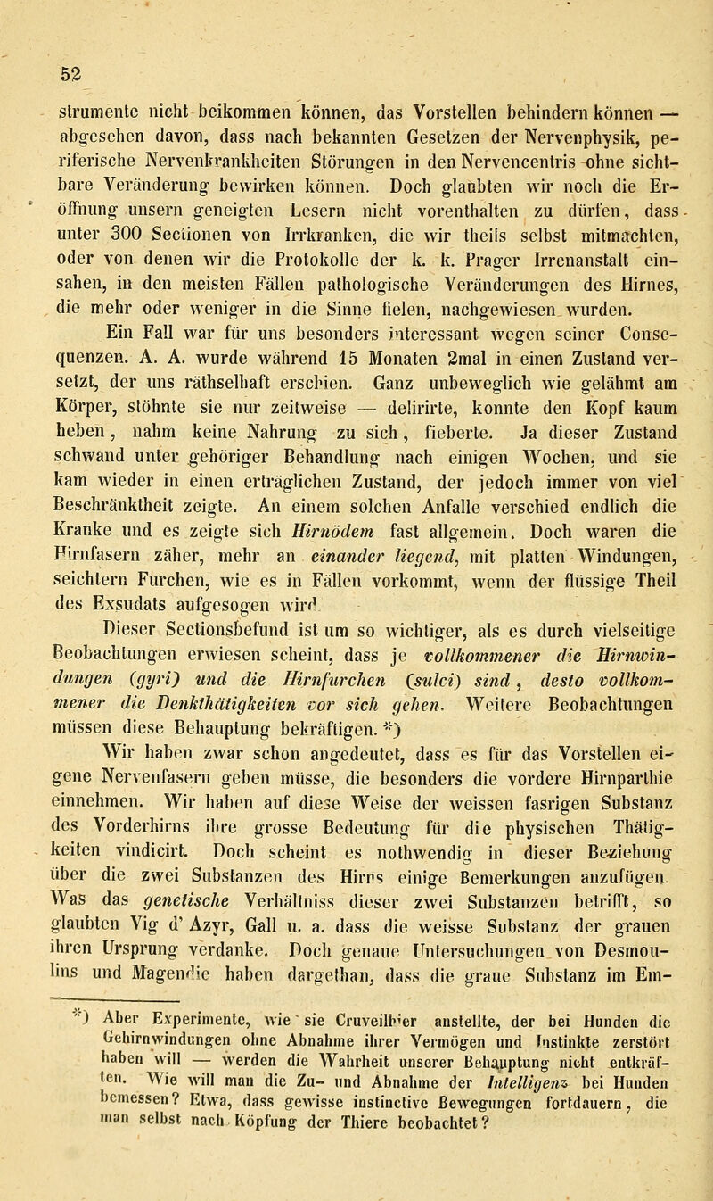 53 slrumente nicht beikommen können, das Vorstellen behindern können — abgesehen davon, dass nach bekannten Gesetzen der Nervenphysik, pe- riferische Nervenkrankheiten Störungen in den Nervencentris -ohne sicht- bare Veränderung bewirken können. Doch glaubten wir noch die Er- öffnung unsern geneigten Lesern nicht vorenthalten zu dürfen, dass unter 300 Seclionen von Irrkranken, die wir theils selbst mitmiichten, oder von denen wir die Protokolle der k. k. Prager Irrenanstalt ein- sahen, in den meisten Fällen pathologische Veränderungen des Hirnes, die mehr oder weniger in die Sinne fielen, nachgewiesen wurden. Ein Fall war für uns besonders interessant wegen seiner Conse- quenzen. A. A. wurde während 15 Monaten 3mal in einen Zustand ver- setzt, der uns räthselhaft erschien. Ganz unbeweglich wie gelähmt am Körper, stöhnte sie nur zeitweise — delirirte, konnte den Kopf kaum heben, nahm keine Nahrung zu sich, fieberte. Ja dieser Zustand schwand unter gehöriger Behandlung nach einigen Wochen, und sie kam wieder in einen erträglichen Zustand, der jedoch immer von viel Beschränktheit zeigte. An einem solchen Anfalle verschied endlich die Kranke und es zeigte sich Hirnödem fast allgemein. Doch waren die Hirnfasern zäher, mehr an einander^ liegend, mit platten Windungen, seichtem Furchen, wie es in Fällen vorkommt, wenn der flüssige Theil des Exsudats aufgesogen wird Dieser Sectionsbefund ist um so wichtiger, als es durch vielseitige Beobachtungen erwiesen scheint, dass je vollkommener die Hirnwin- dungen (gyri) und die Hirnfurchen Csulci) sind, desto vollkom- mener die Denkihätigkeiien cor sich gehen. Weitere Beobachtungen müssen diese Behauptung bekräftigen.'-) Wir haben zwar schon angedeutet, dass es für das Vorstellen ei- gene Nervenfasern geben müsse, die besonders die vordere Hirnparlhie einnehmen. Wir haben auf diese Weise der weissen fasrigen Substanz des Vorderhirns ihre grosse Bedeutung für die physischen Thätig- keilen vindicirt. Doch scheint es nothwendig in dieser Beziehung über die zwei Substanzen des Hirns einige Bemerkungen anzufügen. Was das genetische Verhällniss dieser zwei Substanzen betrifft, so glaubten Vig d' Azyr, Gall u. a. dass die weisse Substanz der grauen ihren Ursprung verdanke. Doch genaue Untersuchungen von Desmou- lins und Magendic haben dargefhan^ dass die graue Substanz im Em- '') Aber Experimente, wie sie Cruveilb'er anstellte, der bei Hunden die Geliirnwindungen oline Abnahme ihrer Vermögen und Jnstinlile zerstört haben will — werden die Wahrheit unserer Behi^uptung nicht entkräf- ten. Wie will man die Zu- und Abnahme der Intelligenz, bei Hunden bemessen? Etwa, dass gewisse instinctivc Bewegungen fortdauern, die man selbst nach Köpfung der Thiere beobachtet?